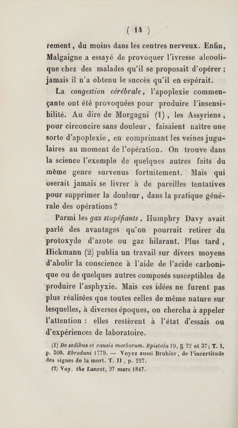 (U) ' rement, du moins dans les centres nerveux. Enfin, Malgaigne a essayé de provoquer l ivresse alcooli¬ que chez des malades qu’il se proposait d’opérer; jamais il n’a obtenu le succès qu’il en espérait. La congestion cérébrale, l’apoplexie commen¬ çante ont été provoquées pour produire l’insensi¬ bilité. Au dire de Morgagni (1), les Assyriens, pour circoncire sans douleur, faisaient naître une sorte d’apoplexie, en comprimant les veines jugu¬ laires au moment de l’opération. On trouve dans la science l’exemple de quelques autres faits du même genre survenus fortuitement. Mais qui oserait jamais se livrer à de pareilles tentatives pour supprimer la douleur, dans la pratique géné¬ rale des opérations ? Parmi les gaz stupéfiants # Humphry Davy avait parlé des avantages qu’on pourrait retirer du protoxyde d’azote ou gaz hilarant. Plus tard, Hickmann (2) publia un travail sur divers moyens d’abolir la conscience à l’aide de l’acide carboni¬ que ou de quelques autres composés susceptibles de produire l’asphyxie. Mais ces idées ne furent pas plus réalisées que toutes celles de même nature sur lesquelles, à diverses époques, on chercha à appeler l’attention : elles restèrent à l’état d’essais ou d’expériences de laboratoire. (1) De sedibus et causis morborum. Epistota 19, § 22 et 37 ; T. I, P- 360. Ebroduni 1779. — Voyez aussi Bruhier, de l'incertitude des signes de la mort. T. II, p. 227. (2) Yoy. the Lancet, 27 mars 1847.