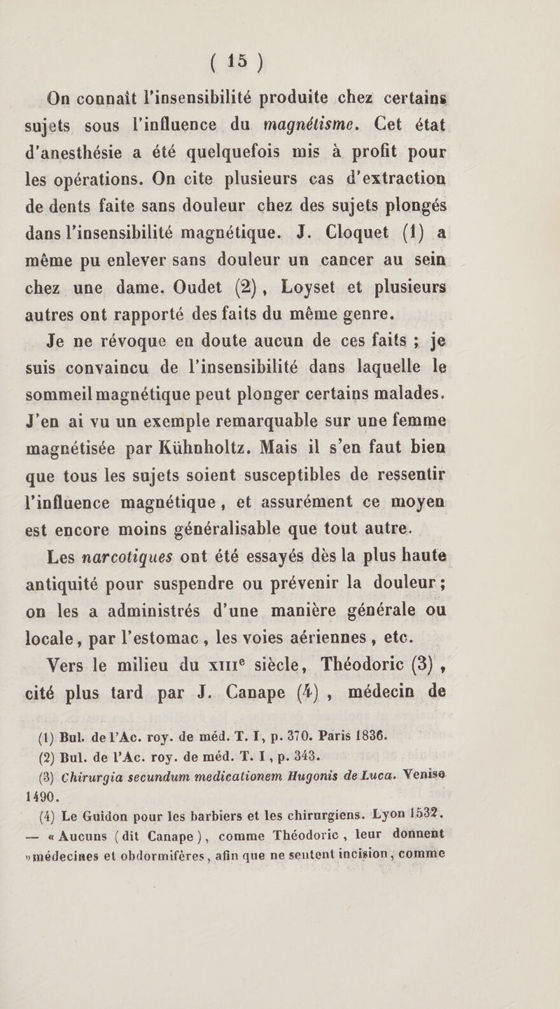 On connaît l’insensibilité produite chez certains sujets sous l’influence du magnétisme. Cet état d’anesthésie a été quelquefois mis à profit pour les opérations. On cite plusieurs cas d’extraction de dents faite sans douleur chez des sujets plongés dans l’insensibilité magnétique. J. Cloquet (1) a même pu enlever sans douleur un cancer au sein chez une dame. Oudet (2), Loyset et plusieurs autres ont rapporté des faits du même genre. Je ne révoque en doute aucun de ces faits ; je suis convaincu de l’insensibilité dans laquelle le sommeil magnétique peut plonger certains malades. J’en ai vu un exemple remarquable sur une femme magnétisée par Kühnholtz. Mais il s’en faut bien que tous les sujets soient susceptibles de ressentir l’influence magnétique, et assurément ce moyen est encore moins généralisable que tout autre. Les narcotiques ont été essayés dès la plus haute antiquité pour suspendre ou prévenir la douleur ; on les a administrés d’une manière générale ou locale, par l’estomac , les voies aériennes, etc. Vers le milieu du xme siècle, Théodoric (3) , cité plus tard par J. Canapé (4) , médecin de (1) Bul. del’Ac. roy. de méd. T. I, p. 370. Paris 1836. (2) Bul. de l’Ac. roy. de méd. T. I, p. 343. (3) Chirurgia secundum medicationem Hugonis deLuca. Venise 1490. (4) Le Guidon pour les barbiers et les chirurgiens. Lyon 1532. — « Aucuns ( dit Canapé ), comme Théodoric , leur donnent ')médecines et obdormifères, afin que ne sentent incision, comme