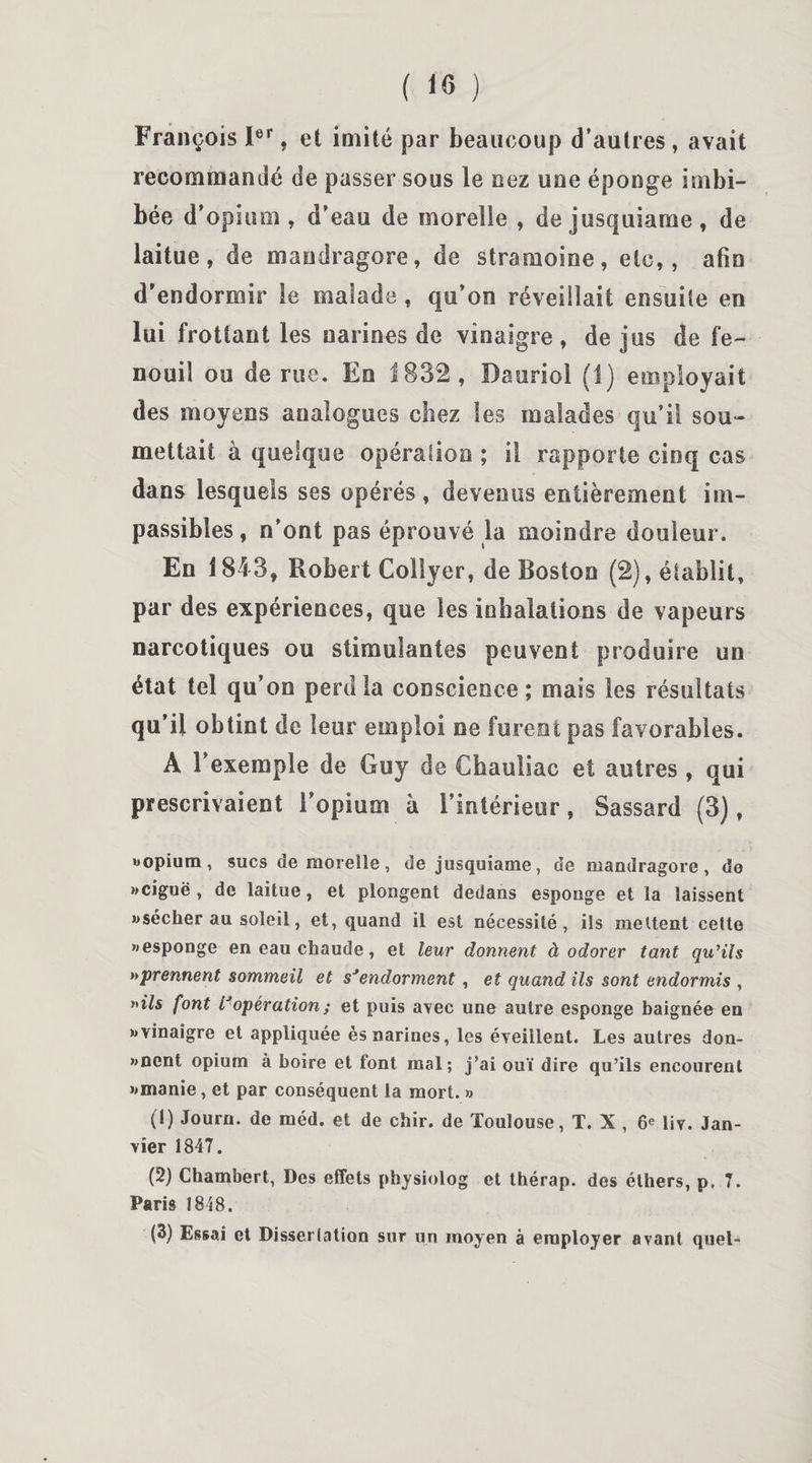 François Ier, et imité par beaucoup d’autres, avait recommandé de passer sous le nez une éponge imbi¬ bée d’opium, d’eau de moreîie , de jusquiarne, de laitue, de mandragore, de sîramoine, etc,, afin d’endormir le malade, qu’on réveillait ensuite en lui frottant les narines de vinaigre, de jus de fe¬ nouil ou de rue. Eo 1832, Daoriol (1) employait des moyens analogues chez les malades qu’il sou¬ mettait à quelque opération ; il rapporte cinq cas dans lesquels ses opérés , devenus entièrement im¬ passibles , n’ont pas éprouvé la moindre douleur. En 1843, Robert Collyer, de Boston (2), établit, par des expériences, que les inhalations de vapeurs narcotiques ou stimulantes peuvent produire un état tel qu’on perd la conscience; mais les résultats qu’il obtint de leur emploi ne furent pas favorables. A l’exemple de Guy de Chauliac et autres , qui prescrivaient l’opium à l’intérieur, Sassard (3), «opium, sucs de morelle, de jusquiarne, de mandragore, do «ciguë , de laitue, et plongent dedans esponge et la laissent «sécher au soleil, et, quand il est nécessité, ils mettent cette «esponge en eau chaude, et leur donnent à odorer tant qu’ils »prennent sommeil et s'endorment, et quand ils sont endormis , »i7s font l'opération ; et puis avec une autre esponge baignée en «vinaigre et appliquée ès narines, les éveillent. Les autres don- «nent opium à boire et font mal; j’ai ouï dire qu’ils encourent «manie, et par conséquent la mort. » (1) Journ. de méd. et de chir. de Toulouse, T. X , 6e liv. Jan¬ vier 1847. (2) Chambert, Des effets physiolog et thérap. des éthers, p, 7. Paris 1848. (3) Essai et Dissertation sur un moyen à employer avant quel-»