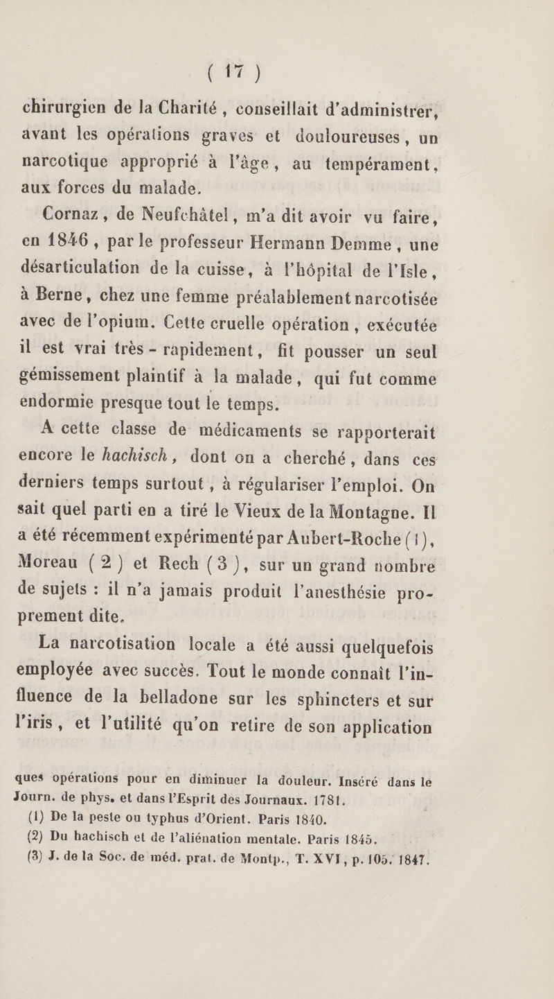 chirurgien de la Charité , conseillait d'administrer, avant les opéraîions graves et douloureuses , un narcotique approprié à l'âge, au tempérament, aux forces du malade, Cornaz , de Neufohâtel, m'a dit avoir vu faire, en 1846 , par le professeur Hermann Demme , une désarticulation de la cuisse, à l’hôpital de l’ïsle, à Berne, chez une femme préalablementnarcotisée avec de l'opium. Cette cruelle opération , exécutée il est vrai très - rapidement, fit pousser un seul gémissement plaintif à la malade, qui fut comme endormie presque tout le temps. A cette classe de médicaments se rapporterait encore le hachisch, dont on a cherché, dans ces derniers temps surtout, à régulariser l’emploi. On sait quel parti en a tiré le Vieux de la Montagne. Il a été récemment expérimenté par Aubert-Boche (1), Moreau ( 2 ) et Rech ( 3 ), sur un grand nombre de sujets : il n’a jamais produit l’anesthésie pro¬ prement dite, La narcotisation locale a été aussi quelquefois employée avec succès. Tout le monde connaît l'in¬ fluence de la belladone sur les sphincters et sur 1 iris , et 1 utilité qu’on retire de son application ques opérations pour en diminuer la douleur. Inséré dans le Journ. de phys. et dans l’Esprit des Journaux. 1781. (1) De la peste ou typhus d’Orient. Paris 1840. (2) Du hachisch et de l’aliénation mentale. Paris 1845. (3) J. de la Soc. de méd. prat. de Montp., T. XVI, p. 105. 1847.