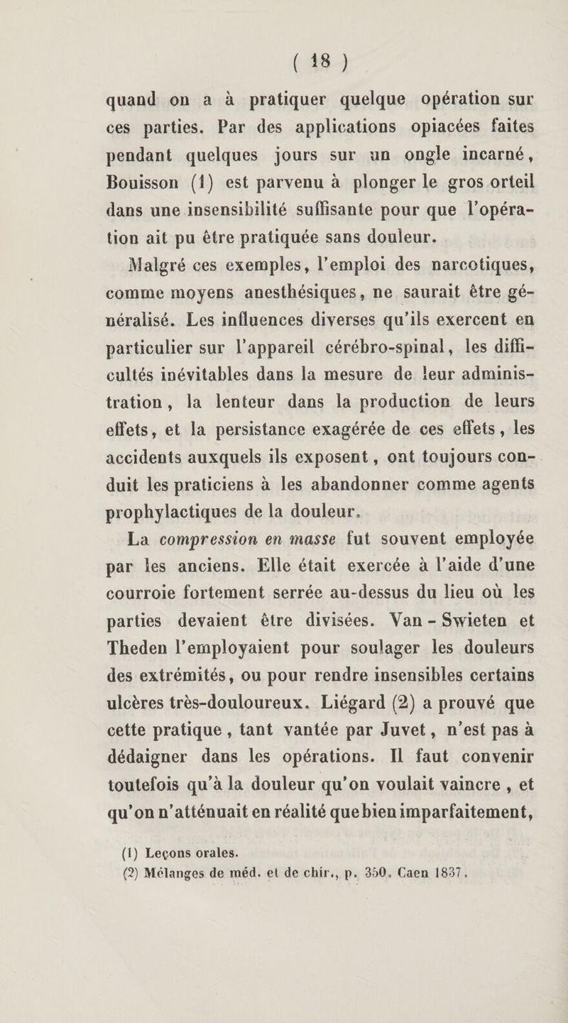 quand on a à pratiquer quelque opération sur ces parties. Par des applications opiacées faites pendant quelques jours sur un ongle incarné, Bouisson (1) est parvenu à plonger le gros orteil dans une insensibilité suffisante pour que Topéra- tion ait pu être pratiquée sans douleur. Malgré ces exemples, Temploi des narcotiques, comme moyens anesthésiques, ne saurait être gé¬ néralisé. Les influences diverses qu’ils exercent en particulier sur l’appareil cérébro-spinal, les diffi¬ cultés inévitables dans la mesure de leur adminis¬ tration , la lenteur dans la production de leurs effets, et la persistance exagérée de ces effets, les accidents auxquels ils exposent, ont toujours con¬ duit les praticiens à les abandonner comme agents prophylactiques de la douleur, La compression en masse fut souvent employée par les anciens. Elle était exercée à l’aide d’une courroie fortement serrée au-dessus du lieu où les parties devaient être divisées. Van - Swieten et Tbeden l’employaient pour soulager les douleurs des extrémités, ou pour rendre insensibles certains ulcères très-douloureux. Liégard (2) a prouvé que cette pratique , tant vantée par Juvet, n’est pas à dédaigner dans les opérations. Il faut convenir toutefois qu’à la douleur qu'on voulait vaincre , et qu’on n’atténuait en réalité quebienimparfaitement, (1) Leçons orales. (2) Mélanges de raéd. et de chir., p. 350, Caen 1837.