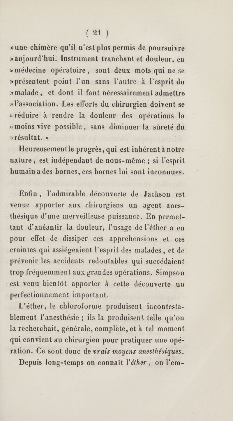«une chimère qu’il n’est plus permis de poursuivre » aujourd’hui. Instrument tranchant et douleur, en » médecine opératoire, sont deux mots qui ne se «présentent point l’un sans l’autre à l’esprit du «malade, et dont il faut nécessairement admettre » l’association. Les efforts du chirurgien doivent se » réduire à rendre la douleur des opérations la «moins vive possible, sans diminuer la sûreté du «résultat. » Heureusementle progrès, qui est inhérent à notre nature, est indépendant de nous-même ; si l’esprit humain a des bornes, ces bornes lui sont inconnues. Enfin , l’admirable découverte de Jackson est venue apporter aux chirurgiens un agent anes¬ thésique d’une merveilleuse puissance. En permet¬ tant d’anéantir la douleur, l’usage de l’éther a eu pour effet de dissiper ces appréhensions et ces craintes qui assiégeaient l’esprit des malades, et de prévenir les accidents redoutables qui succédaient trop fréquemment aux grandes opérations. Simpson est venu bientôt apporter à cette découverte un perfectionnement important. L’éther, le chloroforme produisent incontesta¬ blement l’anesthésie ; ils la produisent telle qu’on la recherchait, générale, complète, et à tel moment qui convient au chirurgien pour pratiquer une opé¬ ration. Ce sont donc de vrais moyens anesthésiques. Depuis long-temps on connaît Y éther, on l’em-