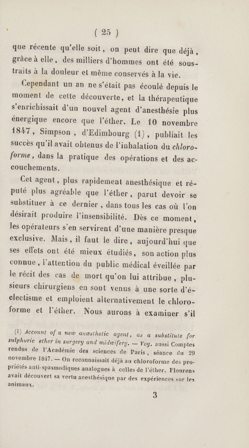 I que récente qu’elle soit, on peut dire que déjà , grâce à elle, des milliers d’hommes ont été sous¬ traits à la douleur et même conservés à la vie. Cependant un an ne s’était pas écoulé depuis le moment de cette découverte, et la thérapeutique s enrichissait d’un nouvel agent d’anesthésie plus énergique encore que l’éther. Le 10 novembre 1847 > S,mPson - d’Edimbourg (Ij , publiait les succès qu il avait obtenus de l’iuhalation du chloro¬ forme, dans la pratique des opérations et des ac¬ couchements. Cet ageut, plus rapidement anesthésique et ré¬ puté plus agréable que l'éther, parut devoir se substituer à ce dernier , dans tous les cas où l’on désirait produire l'insensibilité. Dès ce moment, les opérateurs s’en servirent d’une manière presque exclusive. Mais, il faut le dire, aujourd’hui que ses effets ont été mieux étudiés, son action plus connue, i attention du public médical éveillée par le récit des cas de mort qu’on lui attribue , plu¬ sieurs chirurgiens en sont venus à une sorte d’é¬ clectisme et emploient alternativement le chloro¬ forme et l’éther. Nous aurons à examiner s’il (!) Account ofa new anœsthetic agent, as a substituts for sulphuric ether in surgery and midwifery. - Voy. aussi Comples rendus de l’Académie des sciences de Paris, séance du 29 novembre 1847. — On reconnaissait déjà au chloroforme des pro- prséies anti spasmodiques analogues à celles de l’éther. Flourens avait découvert sa vertu anesthésique par des expériences sur !os animaux. 3