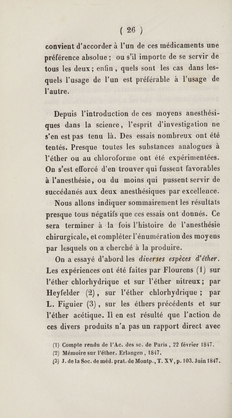 convient d’accorder à l’un de ces médicaments une préférence absolue ; ou s’il importe de se servir de tous les deux; enfin , quels sont les cas dans les¬ quels l’usage de l’un est préférable à l’usage de l’autre. Depuis l’introduction de ces moyens anesthési¬ ques dans la science, l’esprit d’investigation ne s’en est pas tenu là. Des essais nombreux ont été tentés. Presque toutes les substances analogues à l’éther ou au chloroforme ont été expérimentées. On s’est efforcé d’en trouver qui fussent favorables à l’anesthésie, ou du moins qui pussent servir de succédanés aux deux anesthésiques par excellence. Nous allons indiquer sommairement les résultats presque tous négatifs que ces essais ont donnés. Ce sera terminer à la fois l’histoire de l’anesthésie chirurgicale, et compléter l’énumération des moyens par lesquels on a cherché à la produire. On a essayé d’abord les diverses espèces d’éther. Les expériences ont été faites par Flourens (1) sur l'éther chlorhydrique et sur l’éther nitreux; par Heyfelder (2), sur l’éther chlorhydrique ; par L. Figuier (3), sur les éthers précédents et sur l’éther acétique. Il en est résulté que l’action de ces divers produits n’a pas un rapport direct avec (1) Compte rendu de l’Ac. des sc. de Paris , 22 février 1847. (2) Mémoire sur l’éther. Erlangen, 1847. (3) J.delaSoc.deméd.prat.deMontp.,T. XV, p. 103. Juin 1847.