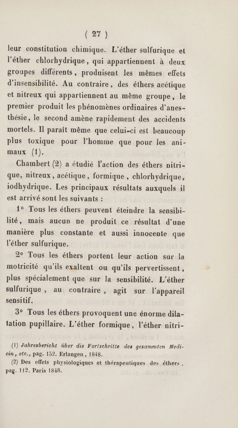 leur constitution chimique. L'éther sulfurique et l’éther chlorhydrique, qui appartiennent à deux groupes différents, produisent les mêmes effets d insensibilité. Au contraire, des éthers acétique et nitreux qui appartiennent au même groupe, le premier produit les phénomènes ordinaires d’anes¬ thésie, le second amène rapidement des accidents mortels. Il paraît même que celui-ci est beaucoup plus toxique pour l’homme que pour les ani¬ maux (1). Chamhert (2) a étudié l’action des éthers nitri¬ que, nitreux , acétique , formique, chlorhydrique, iodhydrique. Les principaux résultats auxquels il est arrivé sont les suivants : 1° Tous les éthers peuvent éteindre la sensibi¬ lité, mais aucun ne produit ce résultat d’une manière plus constante et aussi innocente que l’éther sulfurique. 2° Tous les éthers portent leur action sur la motricité qu’ils exaltent ou qu’ils pervertissent, plus spécialement que sur la sensibilité. L’éther sulfurique , au contraire , agit sur l’appareil sensitif. 3° Tous les éthers provoquent une énorme dila¬ tation pupillaire. L’éther formique, l’éther nitri- (1) Jahresbericht über die Fortschritte des gesarnmten Medi- cin, etc., pag. 152. Erlangen, 1848. (2) Des effets physiologiques et thérapeutiques des éthers , pag. 112. Paris 1848.