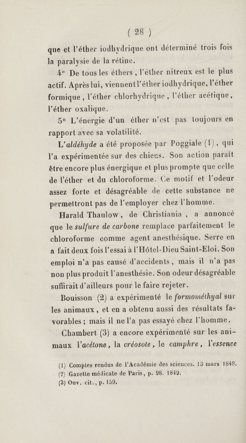 que et l’éther iodhydrique ont déterminé trois fois la paralysie de la rétine. 4° De tous les éthers, l’éther nitreux est le plus actif. Après lui, vienoentréther iodhydrique, l’éther formique , l’éther chlorhydrique , l’éther acétique, l’éther oxalique. 5° L’énergie d’un éther n’est pas toujours en rapport avec sa volatilité. L'aldéhyde a été proposée par Poggiale (I), qui l’a expérimentée sur des chiens. Son action parait être encore plus énergique et plus prompte que celle de l’éther et du chloroforme. Ce motif et Codeur assez forte et désagréable de cette substance ne permettront pas de l’employer chez l’homme. Harald Thauîow, de Christiania , a annoncé que 1 e sulfure de carbone remplace parfaitement le chloroforme comme agent anesthésique. Serre en a fait deux fois Cessai à CHôtel-Dieu Saint-Eloi. Son emploi n’a pas causé d’accidents, mais il n'a pas non plus produit Canesthésie. Son odeur désagréable suffirait d’ailleurs pour le faire rejeter. Bouisson (2) a expérimenté le formoméihyal sur les animaux, et en a obtenu aussi des résultats la- vorables ; mais il ne l’a pas essayé chez Chomme. Chambert (3) a encore expérimenté sur les ani¬ maux Y acétone, la créosote, le camphre , Y essence (1) Comptes rendus de l’Académie des sciences. 13 mars 1848. (2) Gazette médicale de Paris, p. 98. 1849. (3) Ouv. cil., p. 159.