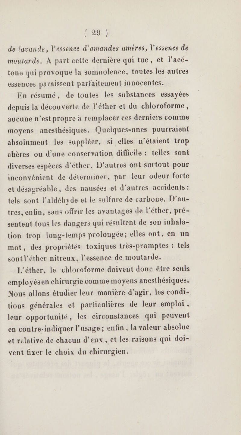 de lavande, Y essence d'amandes amères, Y essence de moutarde. A part cette dernière qui tue , et l’acé- toue qui provoque ia somnolence, toutes les autres essences paraissent parfaitement innocentes. En résumé , de toutes les substances essayées depuis la découverte de l’éther et du chloroforme, aucune n’est propre à remplacer ces derniers comme moyens anesthésiques. Quelques-unes pourraient absolument les suppléer, si elles n’étaient trop chères ou d une conservation difficile : telles sont diverses espèces d’éther. D’autres ont surtout pour inconvénient de déterminer, par leur odeur forte et désagréable, des nausées et d’autres accidents: tels sont l’aldéhyde et le sulfure de carbone. D’au¬ tres, enfin, sans offrir les avantages de l’éther, pré¬ sentent tous les dangers qui résultent de son inhala¬ tion trop long-temps prolongée ; elles ont, en un mot, des propriétés toxiques très-promptes : tels soutl’éther nitreux, l’essence de moutarde. L’éther, le chloroforme doivent donc être seuls, employésen chirurgie comme moyens anesthésiques. Nous allons étudier leur manière d’agir, les condi¬ tions générales et particulières de leur emploi , leur opportunité, les circonstances qui peuvent en contre-indiquer l’usage ; enfin, la valeur absolue et relative de chacun d’eux, et les raisons qui doi¬ vent fixer le choix du chirurgien.