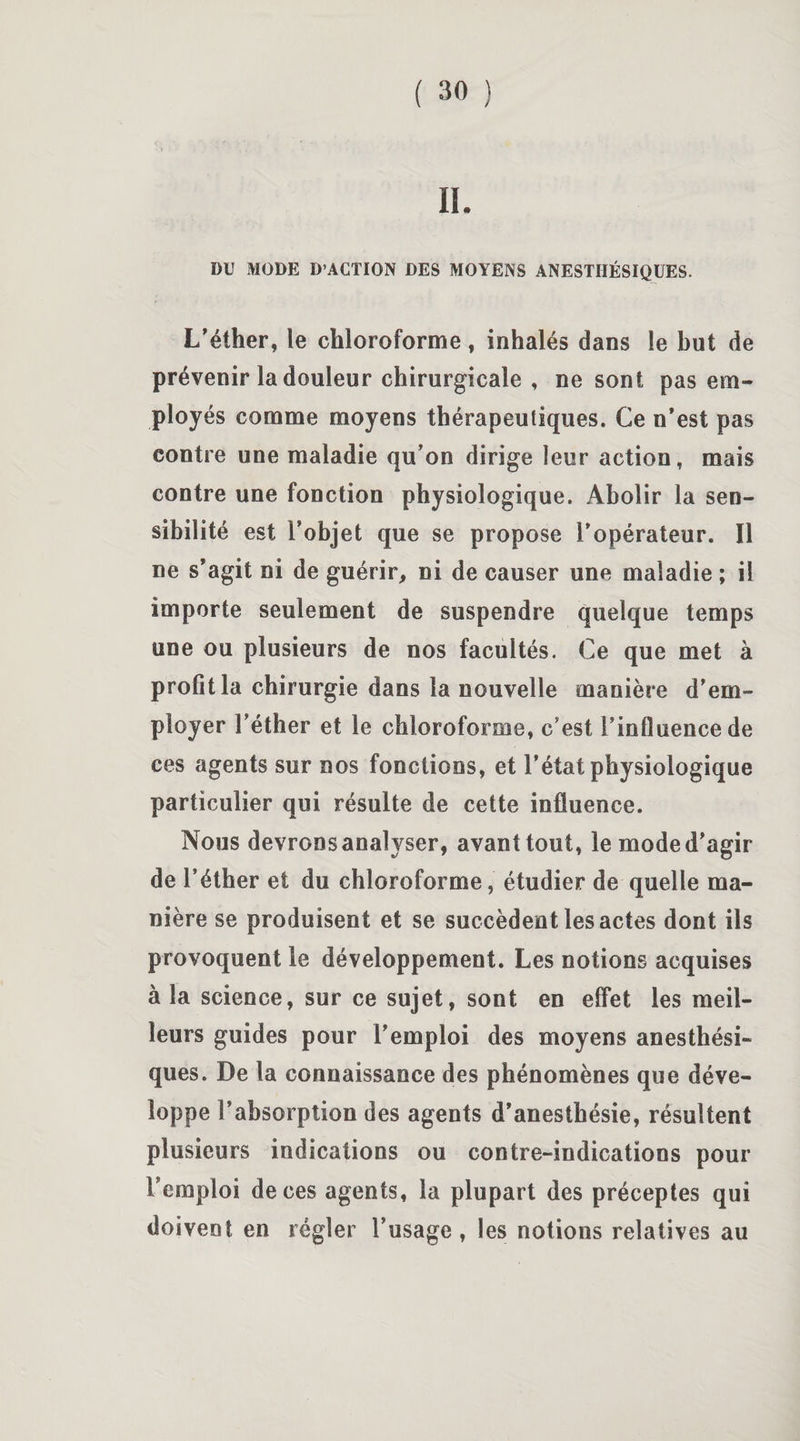 DU MODE D’ACTION DES MOYENS ANESTHÉSIQUES. L’éther, le chloroforme, inhalés dans le but de prévenir la douleur chirurgicale , ne sont pas em- ployés comme moyens thérapeutiques. Ce n’est pas contre une maladie qu’on dirige leur action, mais contre une fonction physiologique. Abolir la sen¬ sibilité est l’objet que se propose l'opérateur. Il ne s’agit ni de guérir, ni de causer une maladie ; il importe seulement de suspendre quelque temps une ou plusieurs de nos facultés. Ce que met à profit la chirurgie dans la nouvelle manière d’em¬ ployer l’éther et le chloroforme, c’est l’influence de ces agents sur nos fonctions, et l’état physiologique particulier qui résulte de cette influence. Nous devrons analyser, avant tout, le mode d’agir de l’éther et du chloroforme, étudier de quelle ma¬ nière se produisent et se succèdent les actes dont ils provoquent le développement. Les notions acquises à la science, sur ce sujet, sont en effet les meil¬ leurs guides pour l’emploi des moyens anesthési¬ ques. De la connaissance des phénomènes que déve¬ loppe l’absorption des agents d’anesthésie, résultent plusieurs indications ou contre-indications pour l’emploi de ces agents, la plupart des préceptes qui doivent en régler l’usage, les notions relatives au