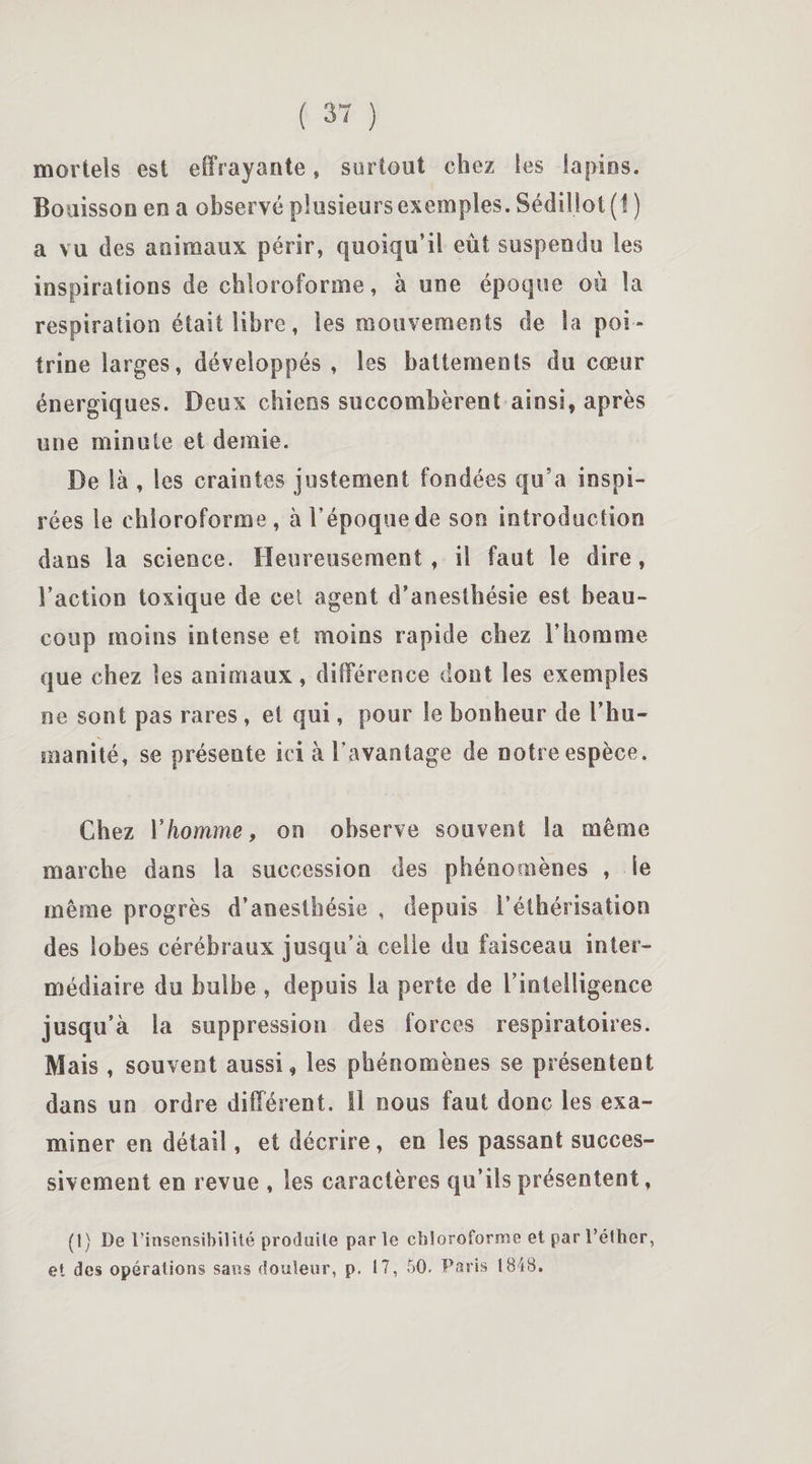 mortels est effrayante » surtout chez les lapins. Bouisson en a observé plusieurs exemples. Sédillot (1 ) a vu des animaux périr, quoiqu’il eût suspendu les inspirations de chloroforme, à une époque où la respiration était libre, les mouvements de la poi¬ trine larges, développés , les battements du cœur énergiques. Deux chiens succombèrent ainsi, après une minute et demie. De là , les craintes justement fondées qu’a inspi¬ rées le chloroforme, à l'époque de son introduction dans la science. Heureusement, il faut le dire, l’action toxique de cet agent d’anesthésie est beau¬ coup moins intense et moins rapide chez l’homme que chez les animaux, différence dont les exemples ne sont pas rares, et qui, pour le bonheur de l’hu¬ manité, se présente ici à l’avantage de notre espèce. Chez Y homme, on observe souvent la même marche dans la succession des phénomènes , le même progrès d’anesthésie , depuis l’éthérisation des lobes cérébraux jusqu’à celle du faisceau inter¬ médiaire du bulbe , depuis la perte de b intelligence jusqu’à la suppression des forces respiratoires. Mais , souvent aussi, les phénomènes se présentent dans un ordre différent, il nous faut donc les exa¬ miner en détail, et décrire, en les passant succes¬ sivement en revue , les caractères qu’ils présentent, (1) De l’insensibilité produite parle chloroforme et par l’éther, et des opérations sans douleur, p. 17, 50. Paris 184S.