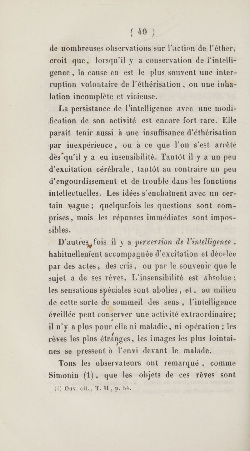 de nombreuses observations sur l’action de l’éther, croit que, lorsqu’il y a conservation de inintelli¬ gence , la cause en est le plus souvent une inter¬ ruption volontaire de l’éthérisation , ou une inha¬ lation incomplète et vicieuse. La persistance de l’intelligence avec une modi¬ fication de son activité est encore fort rare. Elle paraît tenir aussi à une insuffisance d’éthérisation par inexpérience , ou à ce que l’on s’est arrêté dès qu’il y a eu insensibilité. Tantôt il y a un peu d’excitation cérébrale , tantôt au contraire un peu d’engourdissement et de trouble dans les fonctions intellectuelles. Les idées s’enchaînent avec un cer¬ tain v/ague ; quelquefois les questions sont com¬ prises , mais les réponses immédiates sont impos¬ sibles. D’autres^fois il y a perversion de l’intelligence , habituellement accompagnée d’excitation et décelée par des actes, des cris, ou par le souvenir que le sujet a de ses rêves. L’insensibilité est absolue ; les sensations spéciales sont abolies , et, au milieu de cette sorte de sommeil des sens , l’intelligence éveillée peut conserver une activité extraordinaire; il n’y a plus pour elle ni maladie, ni opération ; les rêves les plus étranges, les images les plus lointai¬ nes se pressent à l’envi devant le malade. Tons les observateurs ont remarqué , comme Simonin (1), que les objets de ces rêves sont