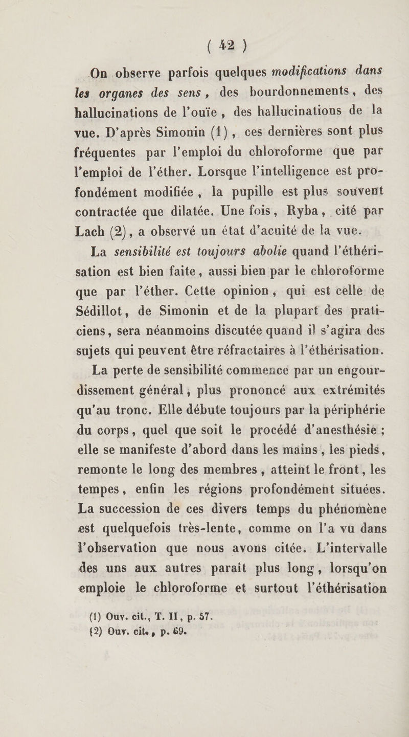 On observe parfois quelques modifications dans les organes des sens, des bourdonnements, des hallucinations de l’ouïe , des hallucinations de la vue. D’après Simonin (1) , ces dernières sont plus fréquentes par l’emploi du chloroforme que par l’emploi de l’éther. Lorsque l’intelligence est pro¬ fondément modifiée , la pupille est plus souvent contractée que dilatée. Une fois, Ryba, cité par Lach (2), a observé un état d’acuité de la vue. La sensibilité est toujours abolie quand l’éthéri¬ sation est bien faite, aussi bien par le chloroforme que par l’éther. Cette opinion, qui est celle de Sédillot, de Simonin et de la plupart des prati¬ ciens, sera néanmoins discutée quand il s’agira des sujets qui peuvent être réfractaires à l’éthérisation. La perte de sensibilité commence par un engour¬ dissement général, plus prononcé aux extrémités qu’au tronc. Elle débute toujours par la périphérie du corps, quel que soit le procédé d’anesthésie; elle se manifeste d’abord dans les mains , les pieds, remonte le long des membres , atteint le front, les tempes, enfin les régions profondément situées. La succession de ces divers temps du phénomène est quelquefois très-lente, comme on l’a vu dans l’observation que nous avons citée. L’intervalle des uns aux autres paraît plus long, lorsqu’on emploie le chloroforme et surtout l’éthérisation (1) Ouv. cit., T. II, p. 57. $2) Ouv. ciU , p. 69.