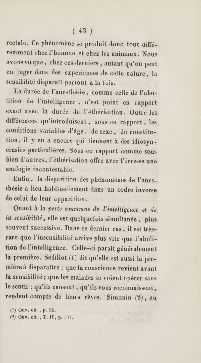 ( *3 ) rectale. Ce phéoomène se produit donc tout diffé¬ remment chez l’homme et chez les animaux. Nous avons vu que , chez ces derniers , autant qu’on peut en juger dans des expériences de cette nature, la sensibilité disparaît partout à la fois. La durée de l’anesthésie , comme celle de l’abo- lition de l’intelligence , n’est point en rapport exact avec la durée de l’éthérisation. Outre les différences qu’introduisent, sous ce rapport, les conditions variables d’àge , de sexe , de constitu¬ tion, il y en a encore qui tiennent à des idiosyn¬ crasies particulières. Sous ce rapport comme sous bien d'autres, l’éthérisation offre avec l’ivresse une analogie incontestable. Enfin , la disparition des phénomènes de l’anes¬ thésie a lieu habituellement dans un ordre inverse de celui de leur apparition. Quant à la perte commune de l'intelligence et de lu sensibilité j elle est quelquefois simultanée , plus souvent successive. Dans ce dernier cas , il est très- rare que l’insensibilité arrive plus vite que l’aboli- tion de 1 intelligence. Celle-ci paraît généralement la première. Sédillot (1) dit qu’elle est aussi la pre¬ mière à disparaître ; que la conscience revient avant la sensibilité ; que les malades se voient opérer sans le sentir ; qu’ils causent, qu’ils vous reconnaissent, rendent compte de leurs rêves. Simonin (2), au (1) Ouv. cit., p. 35. (5) Ouv. cit., T. Il, p. 131.
