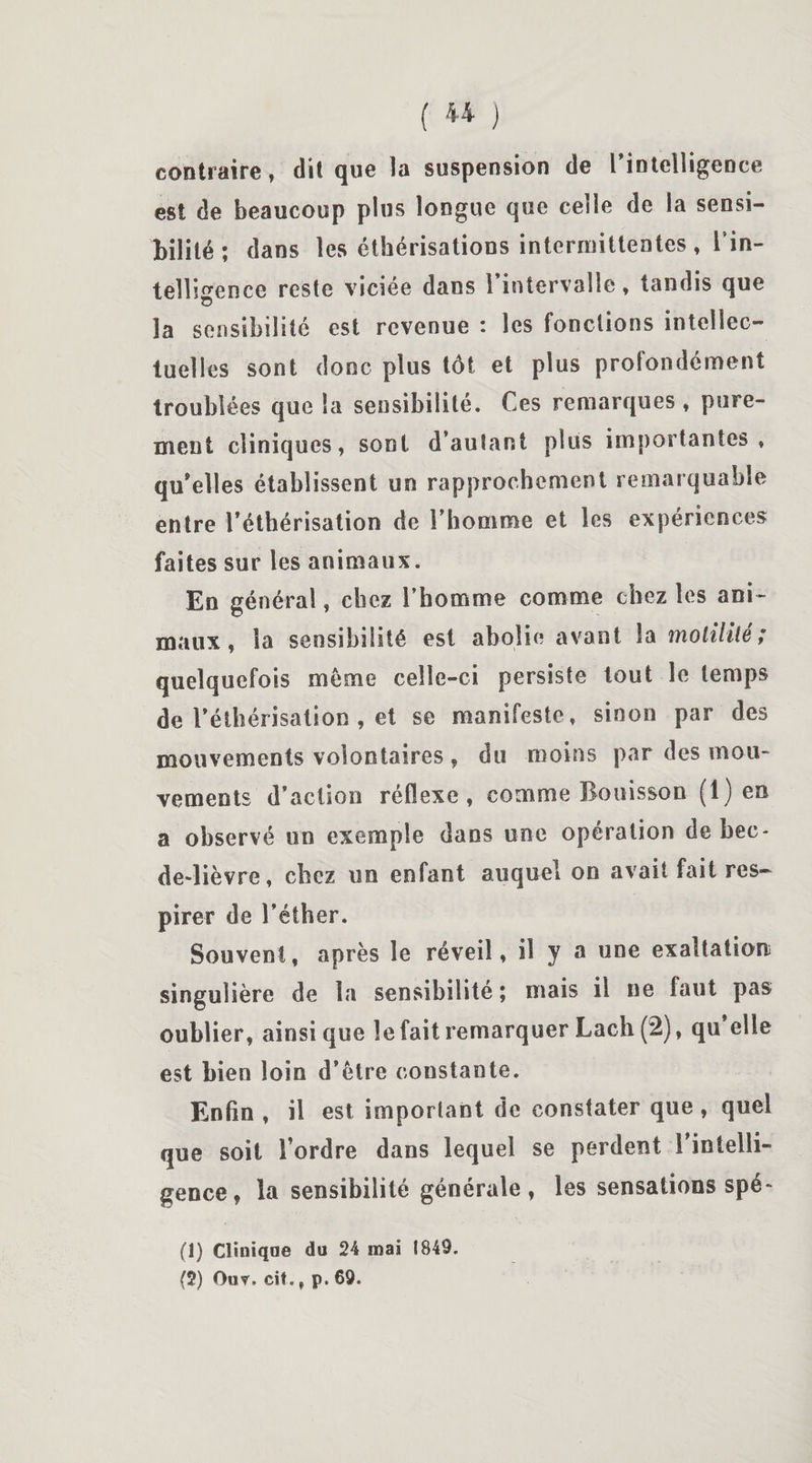 contraire, dit que la suspension de l'intelligence est de beaucoup plus longue que celle de la sensi¬ bilité ; dans les éthérisations intermittentes, l'in¬ telligence reste viciée dans l’intervalle, tandis que la sensibilité est revenue : les fonctions intellec¬ tuelles sont donc plus tôt et plus profondément troublées que la sensibilité. Ces remarques , pure¬ ment cliniques, sont d’autant plus importantes» qu’elles établissent un rapprochement remarquable entre l’éthérisation de l’homme et les expériences faites sur les animaux. En générai, chez l’homme comme chez les ani¬ maux, la sensibilité est abolie avant la motilité; quelquefois même celle-ci persiste tout le temps de l’éthérisation , et se manifeste» sinon par des mouvements volontaires , du moins par des mou¬ vements d’action réflexe, comme Boni s sou (1) en a observé un exemple dans une opération de bec- de-lièvre, chez un enfant auquel on avait fait res¬ pirer de l’éther. Souvent, après le réveil, il y a une exaltation singulière de la sensibilité ; mais il ne faut pas oublier, ainsique le fait remarquer Lach (2), qu elle est bien loin d’être constante. Enfin , il est important de constater que, quel que soit l’ordre dans lequel se perdent l’intelli¬ gence, la sensibilité générale, les sensations spé- (1) Cliniqae du 24 mai 1849. (2) Ouv, cit., p. 69.