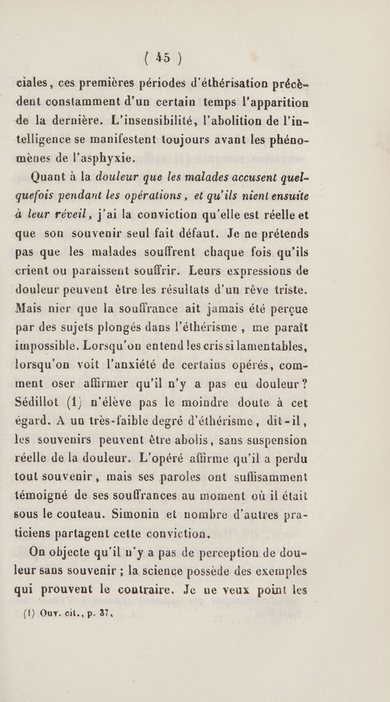 claies, ces premières périodes d’éthérisation précè¬ dent constamment d'un certain temps l'apparition de la dernière. L'insensibilité, l'abolition de l’in¬ telligence se manifestent toujours avant les phéno¬ mènes de l’asphyxie. Quant «à la douleur que les malades accusent quel¬ quefois pendant les opérations, et quils nient ensuite à leur réveil, j’ai la conviction qu’elle est réelle et que son souvenir seul fait défaut. Je ne prétends pas que les malades souffrent chaque fois qu'ils crient ou paraissent souffrir. Leurs expressions de douleur peuvent être les résultats d’un rêve triste. Mais nier que la souffrance ait jamais été perçue par des sujets plongés dans l’éthérisme , me paraît impossible. Lorsqu’on entend les cris si lamentables, lorsqu'on voit l’anxiété de certains opérés, com¬ ment oser affirmer qu'il n'y a pas eu douleur ? Sédillot (1; n’élève pas le moindre doute à cet égard. A un très-faible degré d’éthérisme, dit-il, les souvenirs peuvent être abolis, sans suspension réelle de la douleur. L’opéré affirme qu’il a perdu tout souvenir, mais ses paroles ont suffisamment témoigné de ses souffrances au moment où il était sous le couteau. Simonin et nombre d’autres pra¬ ticiens partagent cette conviction. On objecte qu’il u’y a pas de perception de dou¬ leur sans souvenir ; la science possède des exemples qui prouvent le coutraire. Je ne veux point les