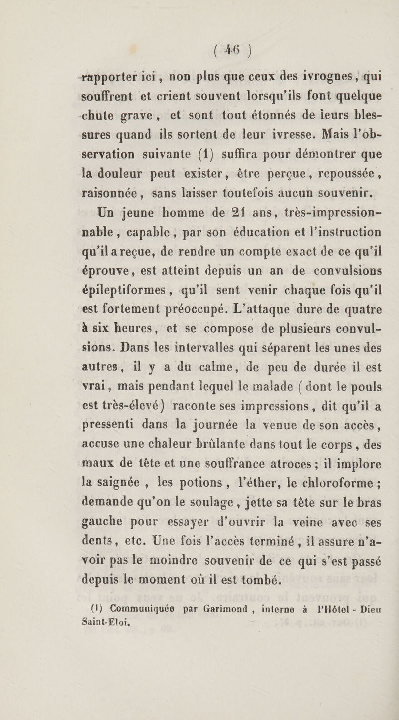 rapporter ici, non plus que ceux des ivrognes, qui souffrent et crient souvent lorsqu'ils font quelque chute grave , et sont tout étonnés de leurs bles¬ sures quand ils sortent de leur ivresse. Mais l'ob¬ servation suivante fl) suffira pour démontrer que la douleur peut exister, être perçue, repoussée, raisonnée, sans laisser toutefois aucun souvenir. Un jeune homme de 21 ans, très-impression¬ nable , capable, par son éducation et l'instruction qu'il areçue, de rendre un compte exact de ce qu'il éprouve, est atteint depuis un an de convulsions épileptiformes, qu'il sent venir chaque fois qu’il est fortement préoccupé. L’attaque dure de quatre à six heures, et se compose de plusieurs convul¬ sions. Dans les intervalles qui séparent les unes des autres, il y a du calme, de peu de durée il est vrai, mais pendant lequel le malade ( dont le pouls est très-élevé) raconte ses impressions , dit qu’il a pressenti dans la journée la venue de son accès, accuse une chaleur brûlante dans tout le corps , des maux de tête et une souffrance atroces ; il implore la saignée , les potions , l'éther, le chloroforme ; demande qu'on le soulage , jette sa tête sur le bras gauche pour essayer d’ouvrir la veine avec ses dents, etc. Une fois l’accès terminé , il assure n’a¬ voir pas le moindre souvenir de ce qui s’est passé depuis le moment où il est tombé. (1) Communiquée par Garimond , interne à l’Hôtel - Dieu Saint-Eloi.
