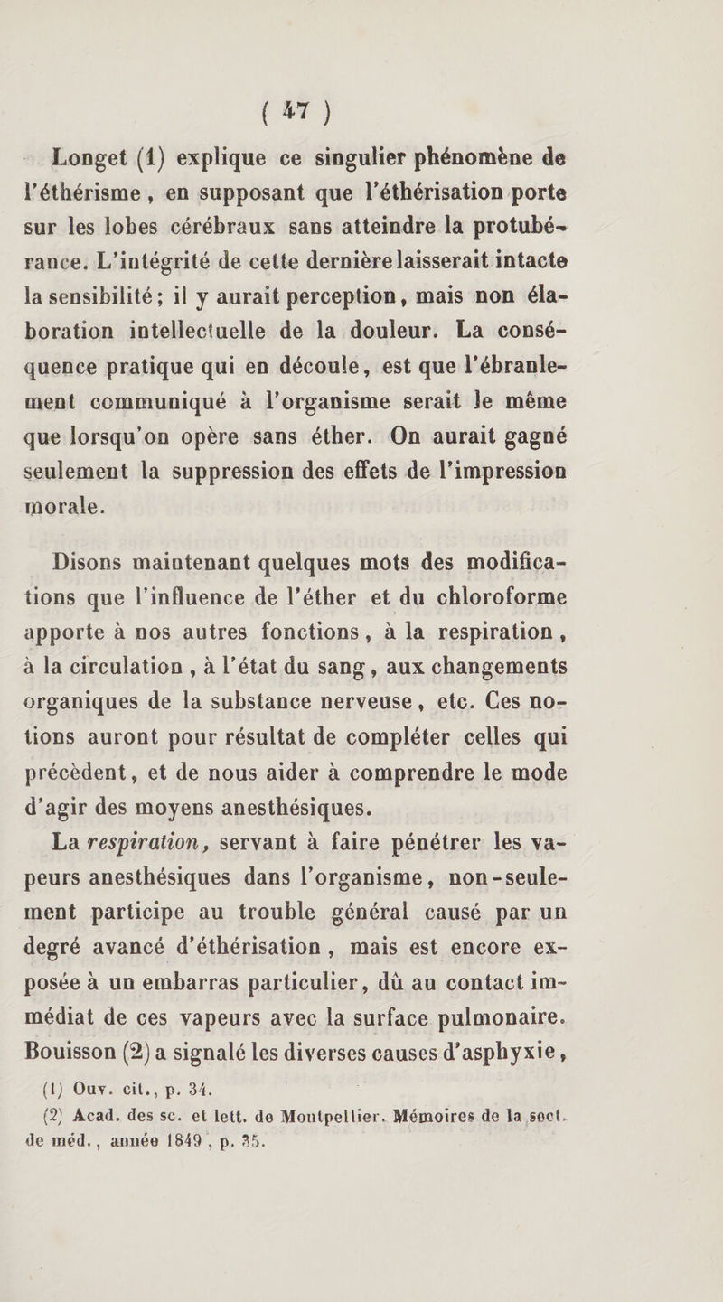 Longet (1) explique ce singulier phénomène de l’éthérisme, en supposant que l’éthérisation porte sur les lobes cérébraux sans atteindre la protubé¬ rance. L’intégrité de cette dernière laisserait intacte la sensibilité ; il y aurait perception, mais non éla¬ boration intellectuelle de la douleur. La consé¬ quence pratique qui en découle, est que l'ébranle¬ ment communiqué à l’organisme serait le même que lorsqu’on opère sans éther. On aurait gagné seulement la suppression des effets de l’impression morale. Disons maintenant quelques mots des modifica¬ tions que l’influence de l’éther et du chloroforme apporte à nos autres fonctions, à la respiration, à la circulation , à l’état du sang, aux changements organiques de la substance nerveuse, etc» Ces no¬ tions auront pour résultat de compléter celles qui précèdent, et de nous aider à comprendre le mode d’agir des moyens anesthésiques. La respiration, servant à faire pénétrer les va¬ peurs anesthésiques dans l’organisme, non-seule¬ ment participe au trouble générai causé par un degré avancé d'éthérisation , mais est encore ex¬ posée à un embarras particulier, dû au contact im¬ médiat de ces vapeurs avec la surface pulmonaire. Bouisson (2) a signalé les diverses causes d’asphyxie, (1) Ouy. cit., p. 34. (2) Acad, des sc. et lett. de Montpellier. Mémoires de la sect. de méd., année 1849 , p. 35.