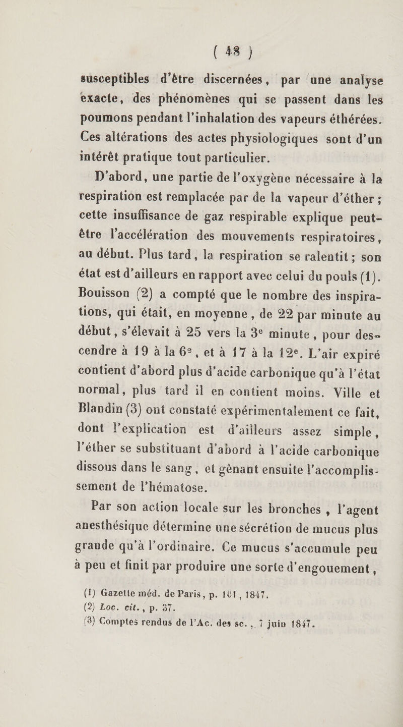 susceptibles d’ètre discernées, par une analyse exacte, des phénomènes qui se passent dans les poumons pendant l'inhalation des vapeurs éthérées. Ces altérations des actes physiologiques sont d'un intérêt pratique tout particulier. D'abord, une partie deFoxygène nécessaire à la respiration est remplacée par de la vapeur d'éther ; cette insuffisance de gaz respirable explique peut- être î’accélération des mouvements respiratoires, au début. Plus tard, la respiration se ralentit ; son état est d'ailleurs en rapport avec celui du pouls (1). Bouisson (2) a compté que le nombre des inspira¬ tions, qui était, en moyenne, de 22 par minute au début, s’élevait à 25 vers la 3e minute , pour des« cendre à i 9 à la 63, et à 1 7 à la 12e. L’air expiré contient d’abord plus d'acide carbonique qu'à l’état normal, plus tard il eo contient moins. Ville et Blandin (3) ont constaté expérimentalement ce fait, dont 1 explication est d’ailleurs assez simple, 1 éther se substituant d abord à l’acide carbonique dissous dans le saog, et gênant ensuite l’accomplis¬ sement de l'hématose. Par son action locale sur les bronches , l’agent anesthésique détermine une sécrétion de mucus pl us granae qu à l’ordmaire. Ce mucus s'accumule peu à peu et finit par produire une sorte d’engouement, (1) Gazette méd. de Paris, p. 1-ü 1 , 1847. (2) Loc. cit., p. 37. (3) Comptes rendus de l’Ac. des sc. , 7 juin Î847.