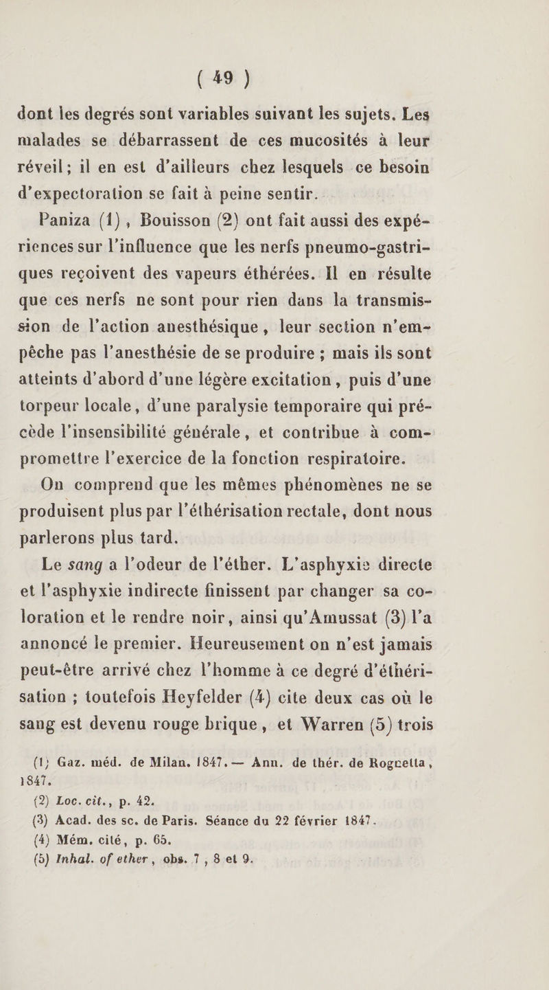 ( « ) dont ies degrés sont variables suivant les sujets. Les malades se débarrassent de ces mucosités à leur réveil; il en est d’ailleurs chez lesquels ce besoin d’expectoration se fait à peine sentir. Paniza (1) , Bouisson (2) ont fait aussi des expé¬ riences sur l’influence que les nerfs pneumogastri¬ ques reçoivent des vapeurs éthérées. Il en résulte que ces nerfs ne sont pour rien dans la transmis¬ sion de l’action anesthésique, leur section n’em¬ pêche pas l’anesthésie de se produire ; mais ils sont atteints d’abord d’une légère excitation , puis d’une torpeur locale, d’une paralysie temporaire qui pré¬ cède l’insensibilité générale, et contribue à com¬ promettre l’exercice de la fonction respiratoire. Ou comprend que les mêmes phénomènes ne se produisent plus par l’éthérisation rectale, dont nous parlerons plus tard. Le sang a l’odeur de l’éther. L’asphyxie directe et l’asphyxie indirecte finissent par changer sa co¬ loration et le rendre noir, ainsi qu’Amussat (3) l’a annoncé le premier. Heureusement on n’est jamais peut-être arrivé chez l’homme à ce degré d’éthéri¬ sation ; toutefois Heyfelder (4) cite deux cas où le sang est devenu rouge brique , et Warren (5) trois (1; Gaz. méd. de Milan. 1847.— Ann. de thér. de Rogcella , 1847. (2) Loc. cit., p. 42. (3) Acad, des sc. de Paris. Séance du 22 février 1847. (4) Mém. cité, p. 65.