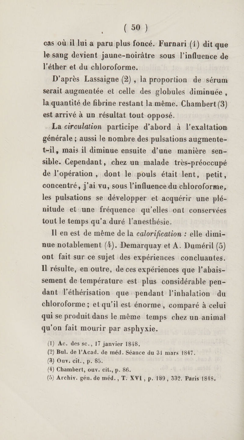 cas où il lui a paru plus foncé. Furnari (1) dit que le sang devient jaune-noirâtre sous l’influence de l’éther et du chloroforme. D’après Lassaigne (2) , la proportion de sérum serait augmentée et celle des globules diminuée , la quantité de fibrine restant la même. Chambert (3) est arrivé à un résultat tout opposé. La circulation participe d’abord à l’exaltation générale ; aussi le nombre des pulsations augmente- t-il, mais il diminue ensuite d’une manière sen¬ sible. Cependant, chez un malade très-préoccupé de l’opération , dont le pouls était lent, petit, concentré, j’ai vu, sous l’influence du chloroforme, les pulsations se développer et acquérir une plé¬ nitude et une fréquence qu elles ont conservées tout le temps qu’a duré l’anesthésie. Il en est de même de la calorification : elle dimi¬ nue notablement (4). Demarquay et A. Duméril (5) ont fait sur ce sujet des expériences concluantes. Il résulte, en outre, de ces expériences que l’abais¬ sement de température est plus considérable pen¬ dant l’éthérisation que pendant l'inhalation du chloroforme; et qu’il est énorme, comparé à celui qui se produit dans le même temps chez un animal qu’on fait mourir par asphyxie. (1) Àc. des sc., 17 janvier 1848. (2) Bul. de PAcad. de raéd. Séance du 31 mars 1847. (3) Ouv. cit., p. 85. (4) Chambert, ouv. cit., p. 86.