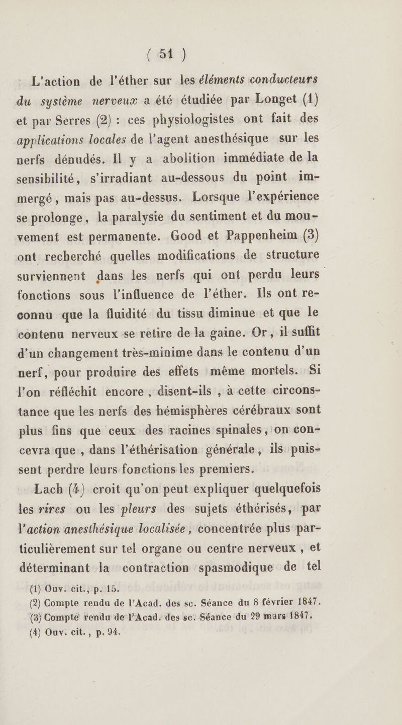 L’action de l’éther sur les éléments conducteurs du système nerveux a été étudiée par Longet (1) et par Serres (2) : ces physiologistes ont fait des applications locales de l’agent anesthésique sur les nerfs dénudés. Il y a abolition immédiate de la sensibilité, s’irradiant au-dessous du point im¬ mergé, mais pas au-dessus. Lorsque l’expérience se prolonge, la paralysie du sentiment et du mou¬ vement est permanente. Good et Pappenheim (3) ont recherché quelles modifications de structure surviennent dans les nerfs qui ont perdu leurs fonctions sous l’influence de l’éther. Ils ont re¬ connu que la fluidité du tissu diminue et que le contenu nerveux se retire de la gaine. Or, il suffit d’un changement très-minime dans le contenu d’un nerf, pour produire des effets même mortels. Si l’on réfléchit encore , disent-ils , à cette circons¬ tance que les nerfs des hémisphères cérébraux sont plus fins que ceux des racines spinales, on con¬ cevra que , dans l’éthérisation générale, ils puis¬ sent perdre leurs fonctions les premiers. Lach (4) croit qu’on peut expliquer quelquefois les rires ou les pleurs des sujets éthérisés, par Y action anesthésique localisée 9 concentrée plus par¬ ticulièrement sur tel organe ou centre nerveux , et déterminant la contraction spasmodique de tel (1) Ouv. cit., p. 15. (2) Compte rendu de l’Acad. des sc. Séance du S février 1847. (3) Compte rendu de l’Acad. des sc. Séance du 29 mars 1847.