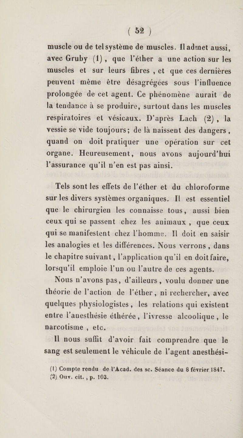 muscle ou de tel système de muscles, fl admet aussi, avec Gruby (1) , que l'éther a une action sur les muscles et sur leurs fibres , et que ces dernières peuvent même être désagrégées sous l'influence prolongée de cet agent. Ce phénomène aurait de la tendance à se produire, surtout dans les muscles respiratoires et vésicaux. D’après Lach (2) , la vessie se vide toujours; de là naissent des dangers , quand on doit pratiquer une opération sur cet organe. Heureusement, nous avons aujourd'hui l'assurance qu’il n’en est pas ainsi. Tels sont les effets de l’éther et du chloroforme sur les divers systèmes organiques. Il est essentiel que le chirurgien les connaisse tous, aussi bien ceux qui se passent chez les animaux , que ceux qui se manifestent chez l'homme. Il doit en saisir les analogies et les différences. Nous verrons , dans le chapitre suivant, l’application qu'il en doit faire, lorsqu’il emploie l’un ou l’autre de ces agents. Nous n’avons pas, d’ailleurs, voulu donner une théorie de l’action de l’éther, ni rechercher, avec quelques physiologistes , les relations qui existent entre l’auesthésie éthérée, l’ivresse alcoolique, le narcotisme , etc. Il nous suffit d’avoir fait comprendre que le sang est seulement le véhicule de l’agent anesthési- (1) Compte rendu de l’Âcad. des sc. Séance du 8 février 1847*