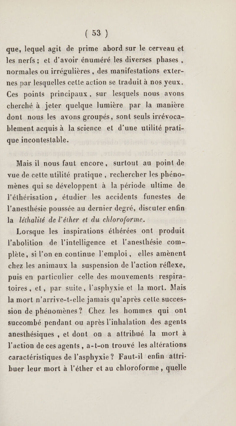 que, lequel agit de prime abord sur le cerveau et les nerfs; et d’avoir énuméré les diverses phases , normales ou irrégulières , des manifestations exter¬ nes par lesquelles cette action se traduit à nos yeux. Ces points principaux, sur lesquels nous avons cherché à jeter quelque lumière par la manière dont nous les avons groupés, sont seuls irrévoca¬ blement acquis à la science et d’une utilité prati¬ que incontestable. Mais il nous faut encore, surtout au point de vue de cette utilité pratique , rechercher les phéno¬ mènes qui se développent à la période ultime de l’éthérisation, étudier les accidents funestes de l'anesthésie poussée au dernier degré, discuter enfin la léihaïilé de Véther et du chloroforme. Lorsque les inspirations éthérées ont produit l’abolition de l'intelligence et l’anesthésie com¬ plète, si l’on en continue l’emploi, elles amènent chez les animaux la suspension de l’action réflexe, puis en particulier celle des mouvements respira¬ toires, et, par suite, l’asphyxie et la mort. Mais la mort n’arrive-t-cîle jamais qu’après celle succes¬ sion de phénomènes ? Chez les hommes qui ont succombé pendant ou après l’inhalation des agents anesthésiques , et dont on a attribué la mort à l’action de ces agents , a-t-on trouvé les altérations caractéristiques de l’asphyxie ? Faut-il enfin attri¬ buer leur mort à l'éther et au chloroforme, quelle