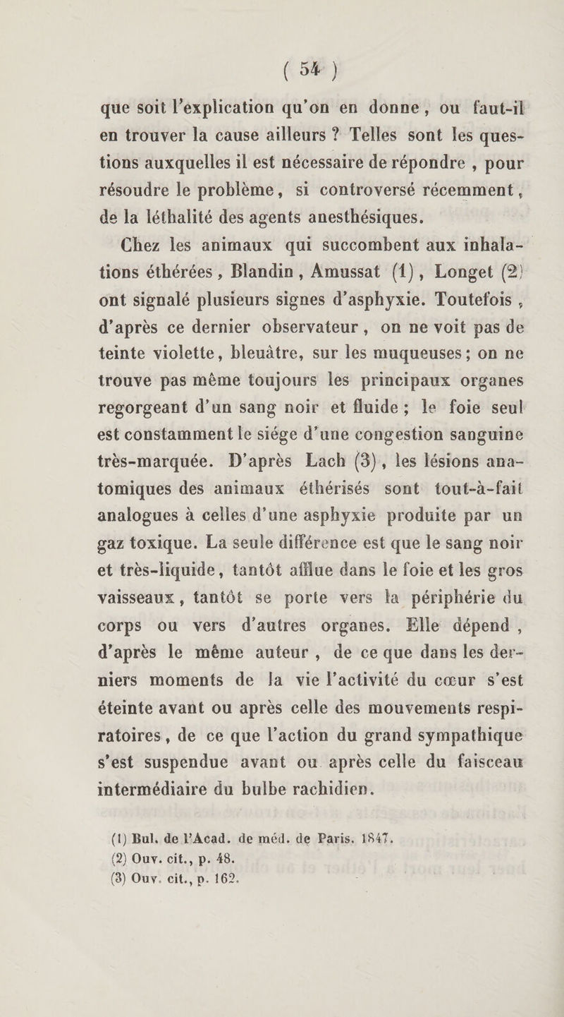 que soit l'explication qu’on en donne, ou faut-il en trouver la cause ailleurs ? Telles sont les ques¬ tions auxquelles il est nécessaire de répondre , pour résoudre le problème, si controversé récemment , de la léthalité des agents anesthésiques. Chez les animaux qui succombent aux inhala¬ tions éthérées , Blandin , Amussat (1), Longet (2) ont signalé plusieurs signes d’asphyxie. Toutefois , d'après ce dernier observateur , on ne voit pas de teinte violette, bleuâtre, sur les muqueuses; on ne trouve pas même toujours les principaux organes regorgeant d’un sang noir et fluide ; le foie seul est constamment le siège d’une congestion sanguine très-marquée. D’après Lach (3), les lésions ana¬ tomiques des animaux éthérisés sont tout-à-fait analogues à celles d’une asphyxie produite par un gaz toxique. La seule différence est que le sang noir et très-liquide, tantôt afflue dans le foie et les gros vaisseaux, tantôt se porte vers la périphérie du corps ou vers d’autres organes. Elle dépend , d'après le même auteur , de ce que dans les der¬ niers moments de la vie l’activité du cœur s’est éteinte avant ou après celle des mouvements respi¬ ratoires , de ce que l’action du grand sympathique s'est suspendue avant ou après celle du faisceau intermédiaire du bulbe rachidien. (1) But. de PAcad. de raéd. de Paris. 1847. (2) Ouv. cit., p. 48.