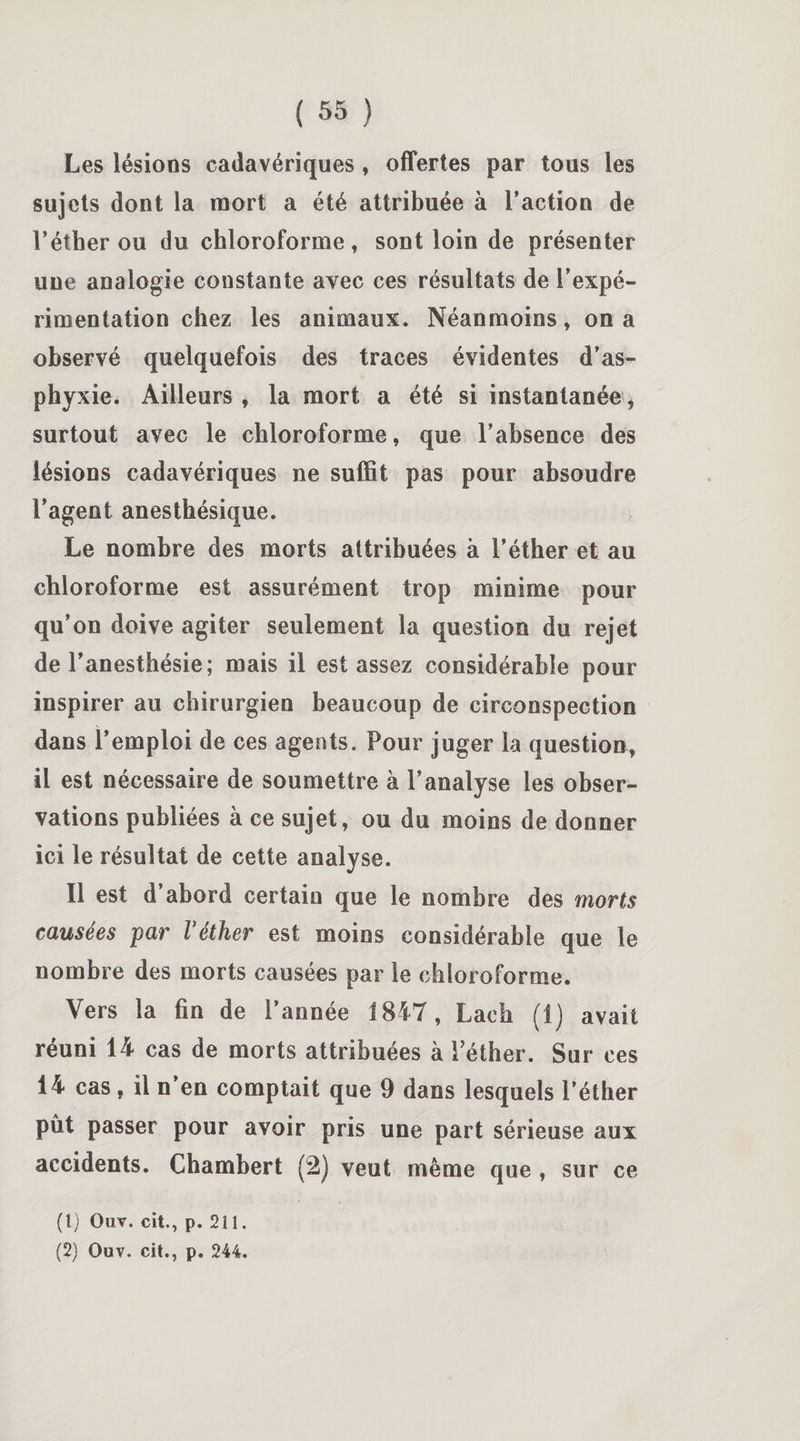 Les lésions cadavériques, offertes par tous les sujets dont la mort a été attribuée à l’action de l’éther ou du chloroforme, sont loin de présenter une analogie constante avec ces résultats de l’expé¬ rimentation chez les animaux. Néanmoins, on a observé quelquefois des traces évidentes d’as¬ phyxie. Ailleurs , la mort a été si instantanée, surtout avec le chloroforme, que l’absence des lésions cadavériques ne suffit pas pour absoudre l’agent anesthésique. Le nombre des morts attribuées à l’éther et au chloroforme est assurément trop minime pour qu’on doive agiter seulement la question du rejet de l’anesthésie; mais il est assez considérable pour inspirer au chirurgien beaucoup de circonspection dans l’emploi de ces agents. Pour juger la question, il est nécessaire de soumettre à l’analyse les obser¬ vations publiées à ce sujet, ou du moins de donner ici le résultat de cette analyse. Il est d’abord certain que le nombre des morts causées 'par Véther est moins considérable que le nombre des morts causées par le chloroforme. Vers la fin de l’année 1847, Lac h (1) avait réuni 14 cas de morts attribuées à l'éther. Sur ces 14 cas, il n en comptait que 9 dans lesquels l’éther pût passer pour avoir pris une part sérieuse aux accidents. Chambert (2) veut même que , sur ce (1) Ouv. cit., p. 211.