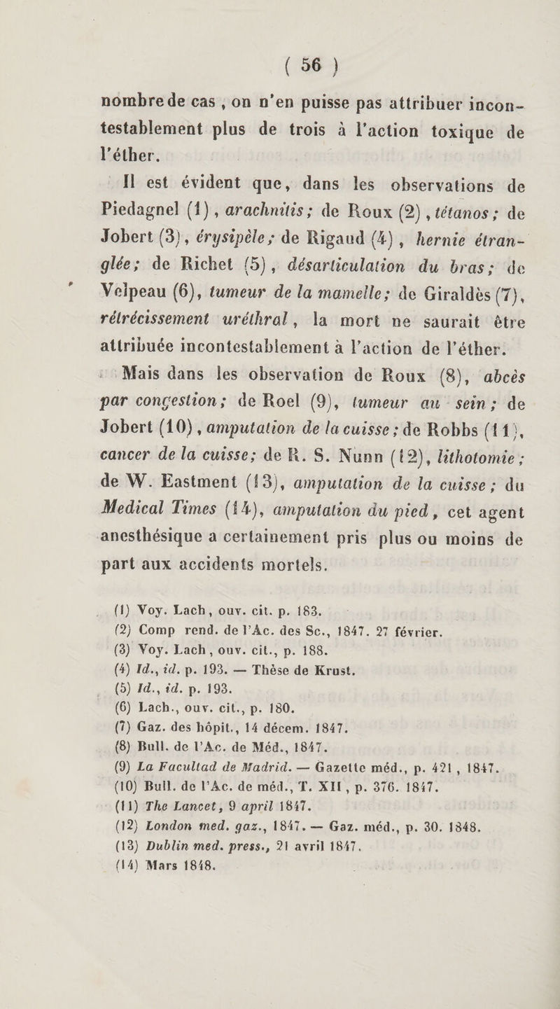 nombre de cas , on n’en puisse pas attribuer incon¬ testablement plus de trois à l’action toxique de l’éther. Il est évident que, dans les observations de Piedagnel (1), arachnitis ; de Roux (2), tétanos; de Jobert (3), érysipèle; de Rigaud (4) , hernie étran¬ glée; de Richet (5), désarticulation du bras; de Velpeau (6), tumeur de la mamelle; de Giraîdès (7), rétrécissement uréthral, la mort ne saurait être attribuée incontestablement à l’action de l’éther. Mais dans les observation de Roux (8), abcès par congestion; de Roel (9), tumeur au sein; de Jobert (10), amputation de la cuisse ; de Robbs (11), cancer de la cuisse; de R. S. Nunn (12), lithotomie ; de W. Eastment (13), amputation de la cuisse ; du Medical Times (14), amputation du pied, cet agent anesthésique a certainement pris plus ou moins de part aux accidents mortels. (1) Voy. Lach, ouv. cil. p. 183. (2) Comp rend, de l’Ac. des Sc., 1847. 27 février. (3) Voy. Lach, ouv. cit., p. 188. (4) Id., id. p. 193. — Thèse de Krust. (5) Id., id. p. 193. (6) Lach., ouv. cit., p. 180. (7) Gaz. des hôpit., 14 décem. 1847. (8) Bull, de l’Ac. de Méd., 1847. (9) La Facullad de Madrid. — Gazette méd., p. 421 , 1847. (10) Bull, de l’Ac. de méd., T. XII , p. 376. 1847. (11) The Lancet, 9 april 1847. (12) London med. gaz., 1847.-— Gaz. méd., p. 30. 1848. (13) Dublin med. press., 21 avril 1847.
