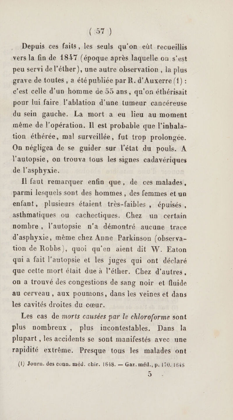 Depuis ces faits » les seuls qu'on eût recueillis vers la fin de 1847 (époque après laquelle où s’est peu servi de l'éther), une autre observation , la plus grave de toutes , a été publiée par B, d’Auxerre (1) : c’est celle d’un homme de 55 ans, qu’on éthérisait pour lui faire l’ablation d’une tumeur cancéreuse du sein gaucbe. La mort a eu lieu au moment même de l’opération. Il est probable que l’inhala¬ tion éthérée, mal surveillée, fut trop prolongée. On négligea de se guider sur l’état du pouls. À l’autopsie, on trouva tous les signes cadavériques de l’asphyxie. Il faut remarquer enfin que , de ces malades, parmi lesquels sont des hommes , des femmes et un enfant, plusieurs étaient très-faibles , épuisés, asthmatiques ou cachectiques. Chez un certain nombre , l’autopsie n’a démontré aucune trace d’asphyxie, même chez Anne Parkinson (observa¬ tion de Robbs), quoi qu’en aient dit W. Eaton qui a fait l’autopsie et les juges qui ont déclaré que cette mort était due à l'éther. Chez d’autres. on a trouvé des congestions de sang noir et fluide au cerveau , aux poumons, dans les veines et dans les cavités droites du cœur. Les cas de morts causées par le chloroforme sont plus nombreux , plus incontestables. Dans la plupart, les accidents se sont manifestés avec une rapidité extrême. Presque tous les malades ont (1) Journ. des coan. raéd. cfair. 1848. — Gaz. met!., p. 170. 1848 5 .