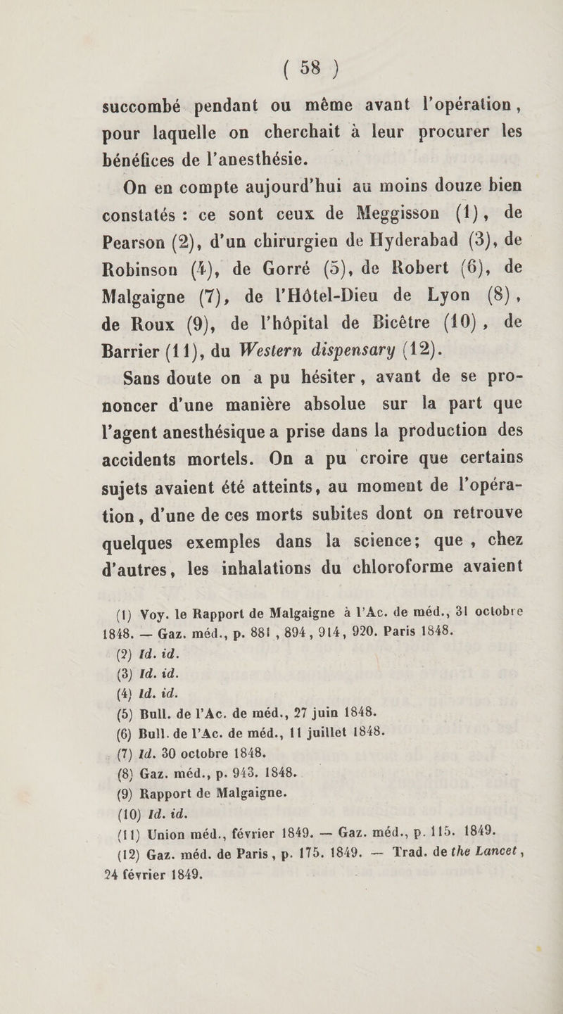 succombé pendant ou même avant l’opération, pour laquelle on cherchait à leur procurer les bénéfices de l’anesthésie. On en compte aujourd’hui au moins douze bien constatés: ce sont ceux de Meggisson (1), de Pearson (2), d’un chirurgien de Hyderabad (3), de Robinson (4), de Gorré (5), de Robert (6), de Malgaigne (7), de l’Hôtel-Dieu de Lyon (8) , de Roux (9), de l’hôpital de Ricêtre (10) , de Barrier (11), du Western dispensary (12). Sans doute on a pu hésiter, avant de se pro¬ noncer d’une manière absolue sur la part que l’agent anesthésique a prise dans la production des accidents mortels. On a pu croire que certains sujets avaient été atteints, au moment de l’opéra¬ tion , d’une de ces morts subites dont on retrouve quelques exemples dans la science; que , chez d’autres, les inhalations du chloroforme avaient (1) Voy. le Rapport de Malgaigne à l’Ac. de méd., 31 octobre 1848. — Gaz. méd., p. 881 , 894, 914, 920. Paris 1848. (2) Id. id. (3) Id. id. (4) Id. id. (5) Bull, de l’Ac. de méd., 27 juin 1848. (6) Bull, de PAc. de méd., 11 juillet 1848. (7) Id. 30 octobre 1848. (8) Gaz. méd., p. 943. 1848. (9) Rapport de Malgaigne. (10) Id. id. (11) Union méd., février 1849. — Gaz. méd., p. 115. 1849. (12) Gaz. méd. de Paris, p. 175. 1849. — Trad. de the Lancet, 24 février 1849.