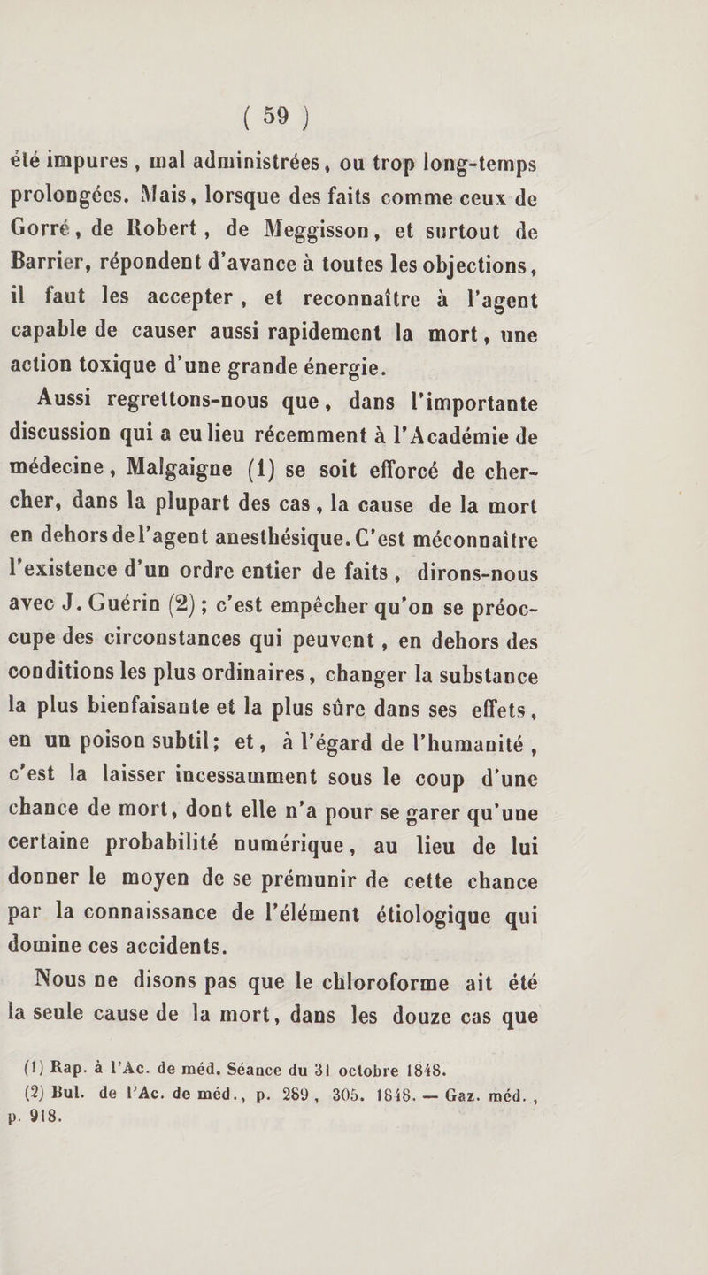 élé impures , mal administrées, ou trop long-temps prolongées. Mais, lorsque des faits comme ceux de Gorré, de Robert, de Meggisson, et surtout de Barrier, répondent d’avance à toutes les objections, il faut les accepter, et reconnaître à l’agent capable de causer aussi rapidement la mort, une action toxique d’une grande énergie. Aussi regrettons-nous que, dans l’importante discussion qui a eu lieu récemment à l’Académie de médecine, Malgaigne (1) se soit efforcé de cher¬ cher, dans la plupart des cas, la cause de la mort en dehors de l’agent anesthésique. C'est méconnaître l’existence d’un ordre entier de faits , dirons-nous avec J. Guérin (2) ; c’est empêcher qu’on se préoc¬ cupe des circonstances qui peuvent, en dehors des conditions les plus ordinaires, changer la substance la plus bienfaisante et la plus sûre dans ses effets, en un poison subtil; et, à l’égard de l’humanité , c’est la laisser incessamment sous le coup d’une chance de mort, dont elle n’a pour se garer qu’une certaine probabilité numérique, au lieu de lui donner le moyen de se prémunir de cette chance par la connaissance de l’élément étiologique qui domine ces accidents. Nous ne disons pas que le chloroforme ait été la seule cause de la mort, dans les douze cas que (1) Rap. à 1 Ac. de raéd. Séance du 31 octobre 1848. (2) Bul. de l;Ac. de méd., p. 289 , 305. 1848. — Gaz. raéd. , p. 918.