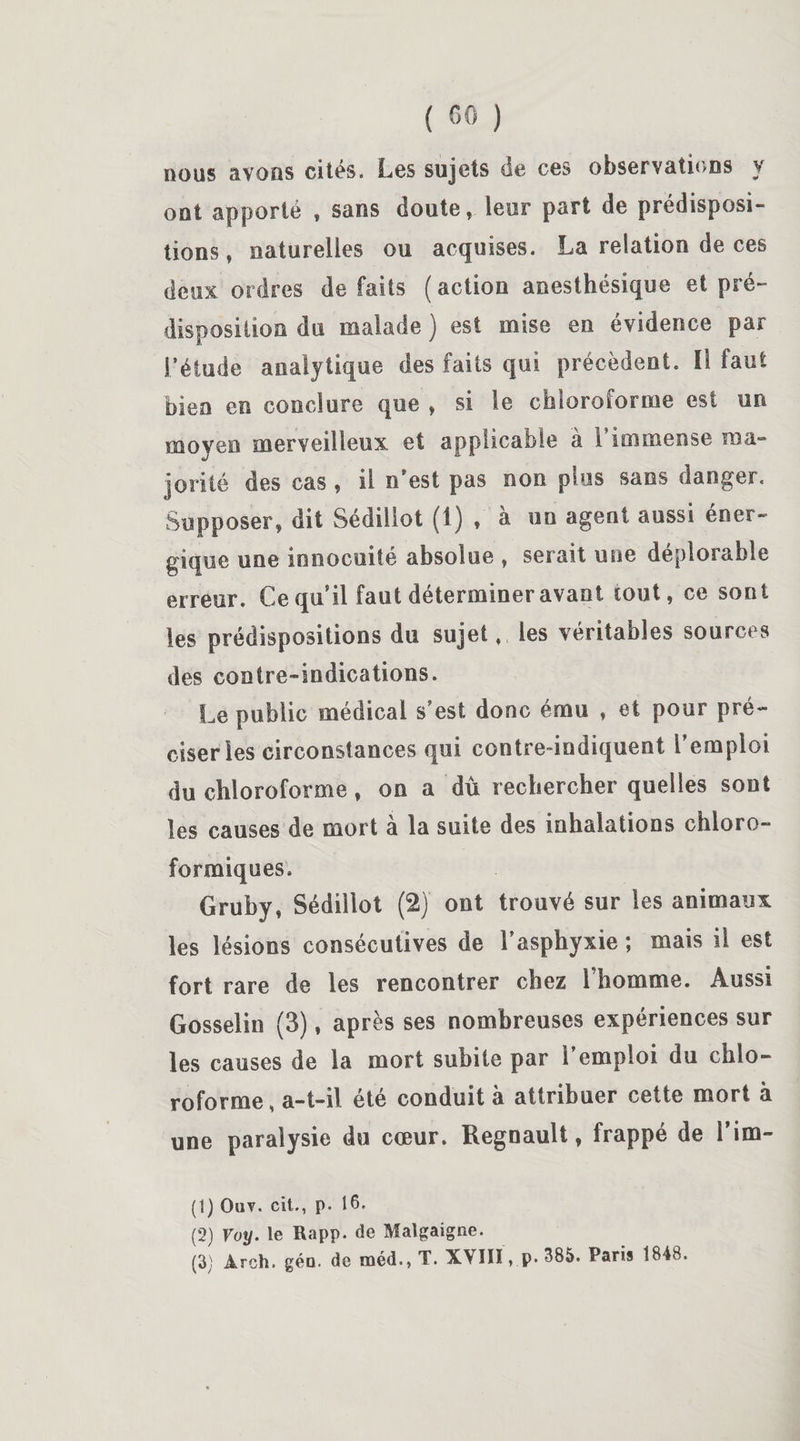 nous avons cités. Les sujets de ces observations y ont apporté , sans doute, leur part de prédisposi¬ tions, naturelles ou acquises. La relation de ces deux ordres de faits ( action anesthésique et pré¬ disposition du malade ) est mise en évidence par l’étude analytique des faits qui précèdent. Il faut bien en conclure que , si le chloroforme est un moyen merveilleux et applicable à l’immense ma¬ jorité des cas , il n'est pas non plus sans danger. Supposer, dit Sédiliot (1) , à un agent aussi éner¬ gique une innocuité absolue , serait une déplorable erreur. Ce qu il faut déterminer avant tout, ce sont les prédispositions du sujet fl les véritables sources des contre-indications. Le public médical s’est donc ému , et pour pré¬ ciser les circonstances qui contre-indiquent l’emploi du chloroforme, on a dû rechercher quelles sont les causes de mort à la suite des inhalations chloro¬ formiques. Gruby, Sédiliot (2) ont trouvé sur les animaux les lésions consécutives de l’asphyxie ; mais il est fort rare de les rencontrer chez l’homme. Aussi Gosselin (3), après ses nombreuses expériences sur les causes de la mort subite par l’emploi du chlo¬ roforme , a-t-il été conduit à attribuer cette mort à une paralysie du cœur. Régnault, frappé de l’im- (1) Ouv. cit., p- 16. (2) Voy. le Rapp. de Malgaigne. (3) Arch. géa. de méd., T. XVIII, p. 385. Paris 1848.