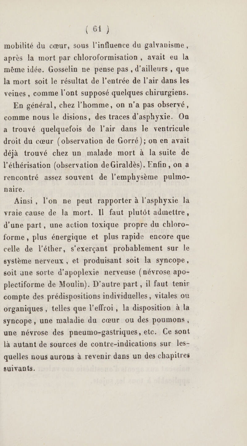 mobilité du cœur, sous l'influence du galvanisme , après la mort par chloroformisation , avait eu la même idée. Gosselin ne pense pas , d'ailleurs , que la mort soit le résultat de l'entrée de l’air dans les veines , comme l’ont supposé quelques chirurgiens. En général, chez l’homme, on n’a pas observé, comme nous le disions, des traces d’asphyxie. On a trouvé quelquefois de l’air dans le ventricule droit du cœur (observation de Gorré); on en avait déjà trouvé chez un malade mort à la suite de l’éthérisation (observation deGiraldès). Enfin , on a rencontré assez souvent de l’emphysème pulmo¬ naire. Ainsi , l’on ne peut rapporter à l’asphyxie la vraie cause de la mort. Il faut plutôt admettre, d’une part, une action toxique propre du chloro¬ forme , plus énergique et plus rapide encore que celle de l’éther, s’exerçant probablement sur le système nerveux , et produisant soit la syncope, soit une sorte d’apoplexie nerveuse (névrose apo- plectiforme de Moulin). D’autre part, il faut tenir compte des prédispositions individuelles, vitales ou organiques , telles que l’effroi, la disposition à la syncope, une maladie du cœur ou des poumons , une névrose des pneumo-gastriques, etc. Ce sont là autant de sources de contre-indications sur les¬ quelles nous aurons à revenir dans un des chapitres suivants.