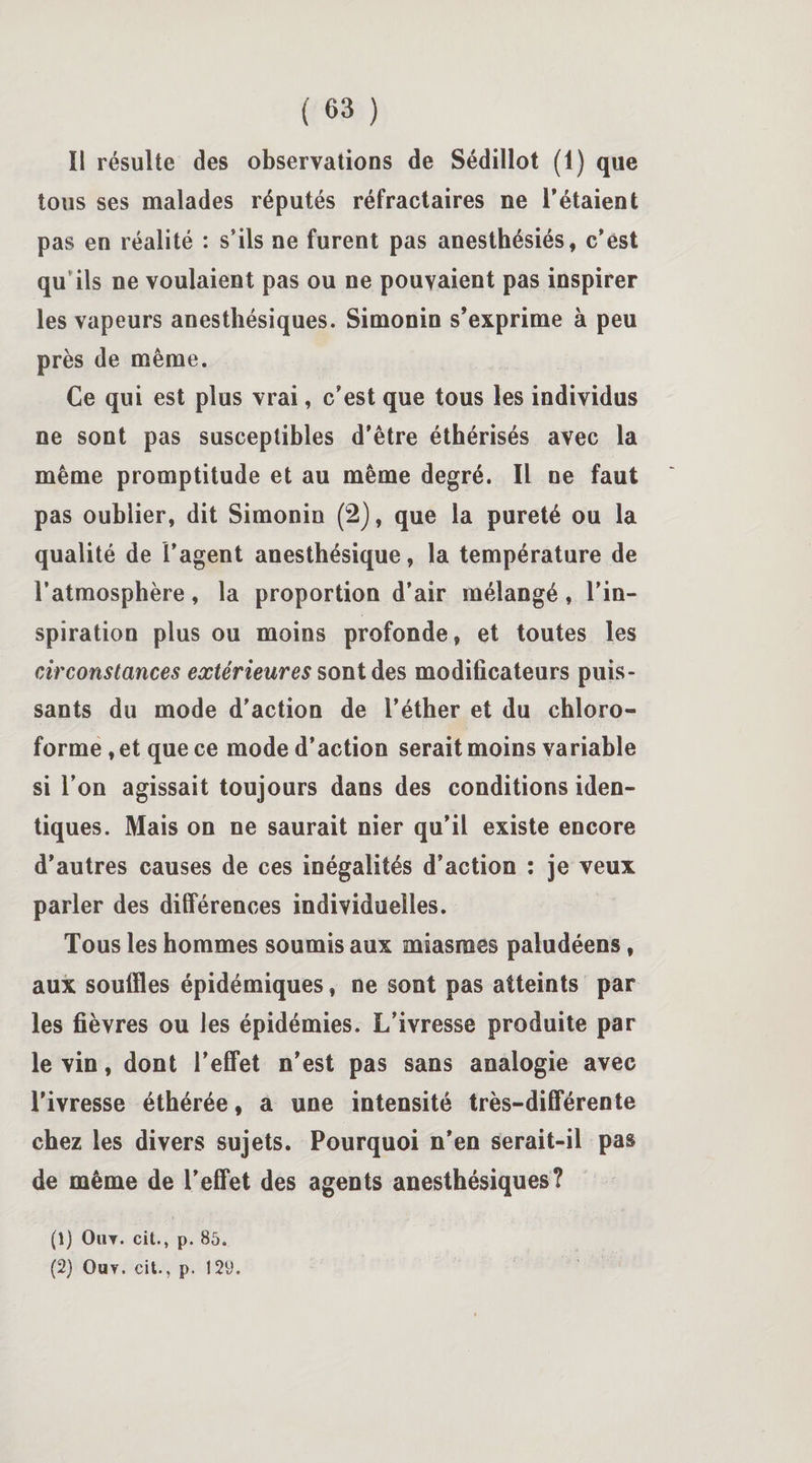 ïl résulte des observations de Sédillot (1) que tous ses malades réputés réfractaires ne l’étaient pas en réalité : s’ils ne furent pas anesthésiés, c’est qu ils ne voulaient pas ou ne pouvaient pas inspirer les vapeurs anesthésiques. Simonin s’exprime à peu près de même. Ce qui est plus vrai, c’est que tous les individus ne sont pas susceptibles d’être éthérisés avec la même promptitude et au même degré. Il ne faut pas oublier, dit Simonin (2), que la pureté ou la qualité de l’agent anesthésique, la température de l’atmosphère, la proportion d’air mélangé, l’in¬ spiration plus ou moins profonde, et toutes les circonstances extérieures sont des modificateurs puis¬ sants du mode d’action de l’éther et du chloro¬ forme , et que ce mode d’action serait moins variable si l’on agissait toujours dans des conditions iden¬ tiques. Mais on ne saurait nier qu’il existe encore d’autres causes de ces inégalités d’action : je veux parler des différences individuelles. Tous les hommes soumis aux miasmes paludéens, aux souffles épidémiques, ne sont pas atteints par les fièvres ou les épidémies. L’ivresse produite par le vin, dont l’effet n’est pas sans analogie avec l’ivresse éthérée, a une intensité très-différente chez les divers sujets. Pourquoi n’en serait-il pas de même de l’effet des agents anesthésiques? (1) Ou y . cit., p. 85. (2) Ou y. cit., p. 129.