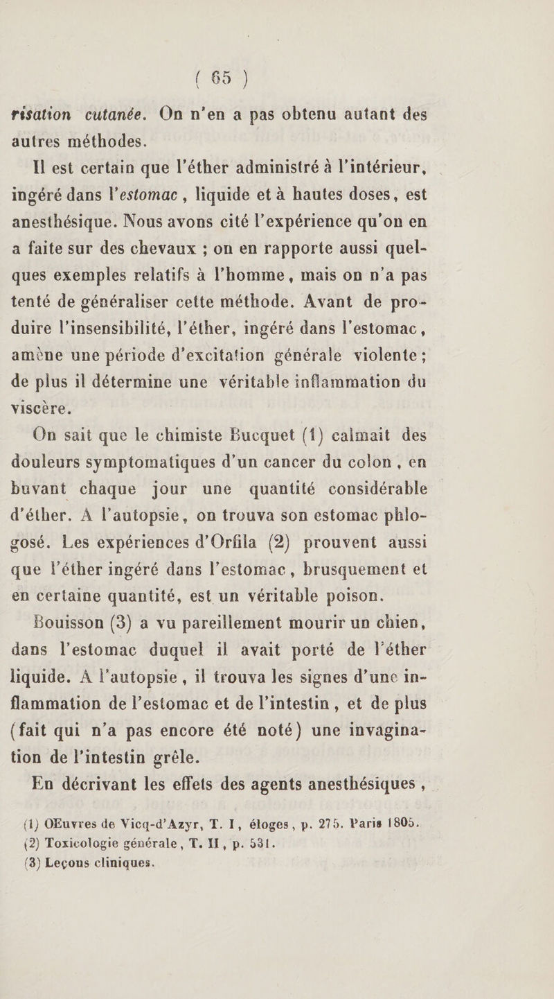 risation cutanée. On n’en a pas obtenu autant des autres méthodes. Il est certain que l’éther administré à l’intérieur, ingéré dans Y estomac , liquide et à hautes doses, est anesthésique. Nous avons cité l’expérience qu’on en a faite sur des chevaux ; on en rapporte aussi quel¬ ques exemples relatifs à l'homme, mais on n’a pas tenté de généraliser cette méthode. Avant de pro¬ duire l’insensibilité, l’éther, ingéré dans l’estomac, amène une période d’excitation générale violente ; de plus il détermine une véritable inflammation du viscère. On sait que le chimiste Bucquet (1) calmait des douleurs symptomatiques d’un cancer du colon , en buvant chaque jour une quantité considérable d’éther. Â l’autopsie, on trouva son estomac phlo- gosé. Les expériences d’Orfiia (2) prouvent aussi que l’éther ingéré dans l’estomac, brusquement et en certaine quantité, est un véritable poison. Bouisson (3) a vu pareillement mourir un chien, dans l’estomac duquel il avait porté de Féther liquide. Â Fautopsie , il trouva les signes d’une in¬ flammation de l’estomac et de l’intestin , et de plus (fait qui n’a pas encore été noté) une invagina¬ tion de l’intestin grêle. En décrivant les effets des agents anesthésiques, (1) OEuyres de Vicq-d’Azyr, T, I, éloges, p. 275. Varia 1805. (2) Toxicologie générale, T. II, p. 531. (3) Leçons cliniques.