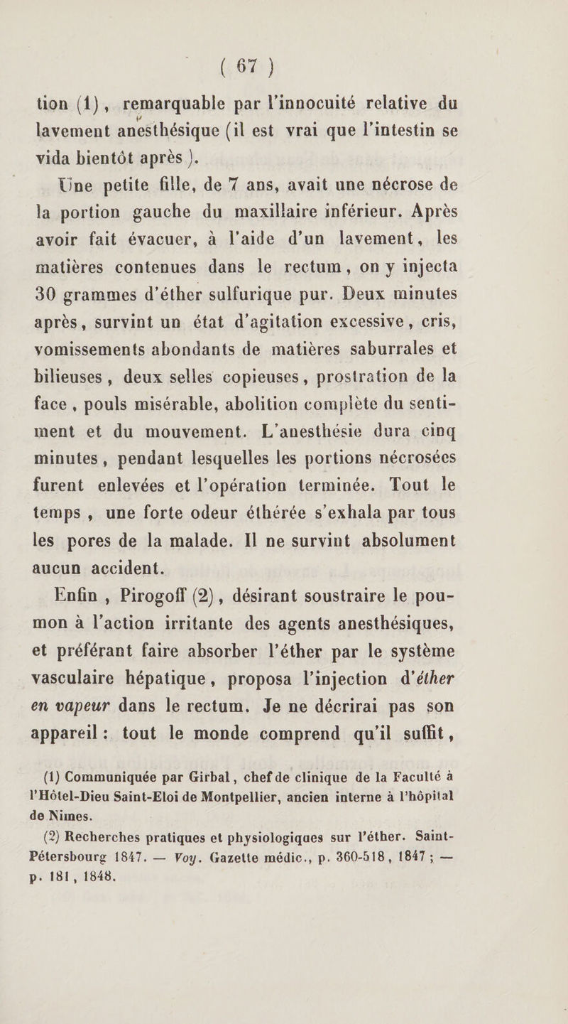 lion (1), remarquable par l'innocuité relative du f' lavement anesthésique (il est vrai que l'intestin se vida bientôt après j. Une petite fille, de 7 ans, avait une nécrose de la portion gauche du maxillaire inférieur. Après avoir fait évacuer, à l’aide d’un lavement, les matières contenues dans le rectum, on y injecta 30 grammes d’éther sulfurique pur. Deux minutes après, survint un état d’agitation excessive, cris, vomissements abondants de matières saburrales et bilieuses , deux selles copieuses, prostration de la face , pouls misérable, abolition complète du senti¬ ment et du mouvement. L’anesthésie dura cinq minutes, pendant lesquelles les portions nécrosées furent enlevées et l’opération terminée. Tout le temps , une forte odeur éthérée s’exhala par tous les pores de la malade. Il ne survint absolument aucun accident. Enfin , Pirogoff (2), désirant soustraire le pou¬ mon à l’action irritante des agents anesthésiques, et préférant faire absorber l’éther par le système vasculaire hépatique, proposa l’injection à’éther en vapeur dans le rectum. Je ne décrirai pas son appareil : tout le monde comprend qu'il suffit, (1) Communiquée par Girbal, chef de clinique de la Faculté à l’Hôlel-Dieu Saint-Eloi de Montpellier, ancien interne à l’hôpital de Niines. (2) Recherches pratiques et physiologiques sur l’éther. Saint- Pétersbourg 1847. — Voy. Gazette médic., p. 360-518, 1847 ; — p. 181 , 1848.