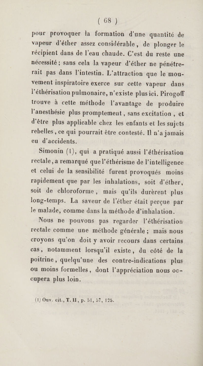 pour provoquer ia formation d’une quantité de vapeur d'éther assez considérable , de plonger le récipient dans de 1 eau chaude. C'est du reste une nécessité ; sans cela la vapeur d’éther ne pénétre¬ rait pas dans l’intestin. L’attraction que le mou¬ vement inspiratoire exerce sur cette vapeur dans i’éthérisation pulmonaire, n’existe plus ici. PirogofF trouve à cette méthode l’avantage de produire i anesthésie plus promptement , sans excitation , et d être plus applicable chez les enfants et les sujets rebelles , ce qui pourrait être contesté. ïl n’a jamais eu d’accidents. Simonin (I), qui a pratiqué aussi l’éthérisation rectale, a remarqué que l’éthérisme de l’intelligence et celui de la sensibilité furent provoqués moins rapidement que par les inhalations, soit d’éther, soit de chloroforme, mais qu’ils durèrent plus long-temps. La saveur de l’éther était perçue par le malade, comme dans la méthode d’inhalation. Nous ne pouvons pas regarder l’éthérisation rectale comme une méthode générale ; mais nous croyons qu’on doit y avoir recours dans certains cas, notamment lorsqu’il existe, du côté de la poitrine, quelqu’une des contre-indications plus ou moins formelles, dont l’appréciation nous oc¬ cupera plus loin. (1) Ouv. cit., T. H, p. 51, 57, 125.