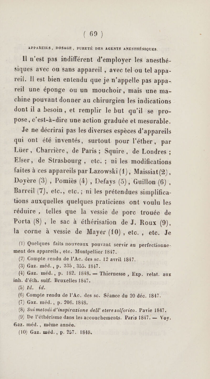 APPAREILS, DOSAGE, PURETÉ DES AGENTS ANESTHÉSIQUES. Il n’est pas indifférent d’employer les anesthé¬ siques avec ou sans appareil , avec tel ou tel appa¬ reil. Il est bien entendu que je n’appelle pas appa¬ reil une éponge ou un mouchoir, mais une ma¬ chine pouvant donner au chirurgien les indications dont il a besoin , et remplir le but qu’il se pro¬ pose, c’est-à-dire une action graduée et mesurable. Je ne décrirai pas les diverses espèces d’appareils qui ont été inventés, surtout pour l’éther, par Lüer, Charrière, de Paris; Squire , de Londres ; Elser, de Strasbourg , etc. ; ni les modifications faites à ces appareils par Lazowski (1), Maissiat(2), Doyère (3) , Pomiès (4) , Defays (5), Guillon (6) , Barreil (7), etc., etc.; ni les prétendues simplifica¬ tions auxquelles quelques praticiens ont voulu les réduire , telles que la vessie de porc trouée de Porta (8) , le sac à éthérisation de J. Roux (9), la corne à vessie de Mayer (10) , etc. , etc. Je (!) Quelques faits nouveaux pouvant servir au perfectionne¬ ment des appareils, etc. Montpellier 1847. (2) Compte rendu de l’Ac. des sc. 12 avril 1847. (3) Gaz. méd., p. 335 , 355. 1847. (4) Gaz. méd., p. 182. 1848. — Thiernesse , Exp. relat. aux inh. d’éth. suif. Bruxelles 1847. (5) Ici. id. (6) Compte rendu de l’Ac. des sc. Séance du 20 déc, 1847. (7) Gaz. méd., p. 206. 1848. (8) Sui melodi dJinspirazione delV eteresolforico. Pavie 1847. (9) De l’éthérisme dans les accouchements. Paris 1847. — Voj. Gaz. méd., même année. (10) Gaz. méd., p. 257. 1848.