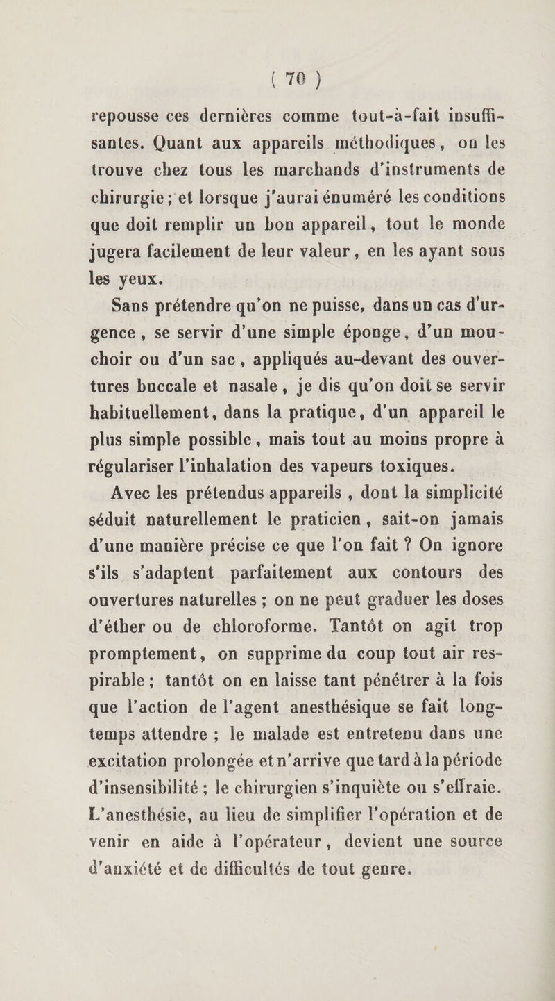 repousse ces dernières comme tout-à-fait insuffi¬ santes. Quant aux appareils méthodiques, on les trouve chez tous les marchands d’instruments de chirurgie; et lorsque j’aurai énuméré les conditions que doit remplir un bon appareil, tout le monde jugera facilement de leur valeur, en les ayant sous les yeux. Sans prétendre qu’on ne puisse, dans un cas d’ur¬ gence , se servir d’une simple éponge, d’un mou¬ choir ou d’un sac, appliqués au-devant des ouver¬ tures buccale et nasale , je dis qu’on doit se servir habituellement, dans la pratique, d’un appareil le plus simple possible, mais tout au moins propre à régulariser l’inhalation des vapeurs toxiques. Avec les prétendus appareils , dont la simplicité séduit naturellement le praticien , sait-on jamais d’une manière précise ce que l'on fait ? On ignore s’ils s’adaptent parfaitement aux contours des ouvertures naturelles ; on ne peut graduer les doses d’éther ou de chloroforme. Tantôt on agit trop promptement, on supprime du coup tout air res- pirabie ; tantôt on en laisse tant pénétrer à la fois que l’action de l'agent anesthésique se fait long¬ temps attendre ; le malade est entretenu dans une excitation prolongée et n’arrive que tard à la période d’insensibilité ; le chirurgien s’inquiète ou s’effraie. L’anesthésie, au lieu de simplifier l’opération et de venir en aide à l’opérateur, devient une source d'anxiété et de difficultés de tout genre.