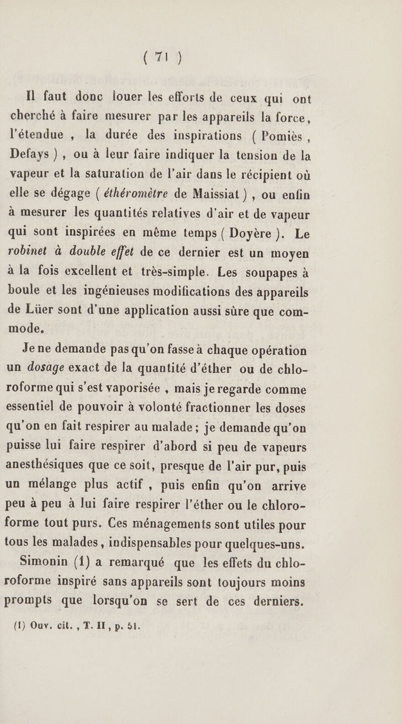 Il faut doue louer les efforts de ceux qui ont cherché à faire mesurer par les appareils la force» rétendue , la durée des inspirations ( Pomiès , Defays ) , ou à leur faire indiquer la tension de la vapeur et la saturation de Pair dans le récipient où elle se dégage ( éthéromètre de Maissiat ) , ou enfin à mesurer les quantités relatives d’air et de vapeur qui sont inspirées en même temps ( Doyère ). Le robinet à double effet de ce dernier est un moyen à la fois excellent et très-simple. Les soupapes à houle et les ingénieuses modifications des appareils de Lüer sont d’une application aussi sûre que com¬ mode. Je ne demande pas qu’on fasse à chaque opération un dosage exact de la quantité d’éther ou de chlo¬ roforme qui s’est vaporisée , mais je regarde comme essentiel de pouvoir à volonté fractionner les doses qu’on en fait respirer au malade ; je demande qu'on puisse lui faire respirer d’abord si peu de vapeurs anesthésiques que ce soit, presque de l’air pur, puis un mélange plus actif , puis enfin qu’on arrive peu à peu à lui faire respirer l’éther ou le chloro¬ forme tout purs. Ces ménagements sont utiles pour tous les malades, indispensables pour quelques-uns. Simonin (1) a remarqué que les effets du chlo¬ roforme inspiré sans appareils sont toujours moins prompts que lorsqu’on se sert de ces derniers. (I) Ouv. cit. , T. II, p. 51.