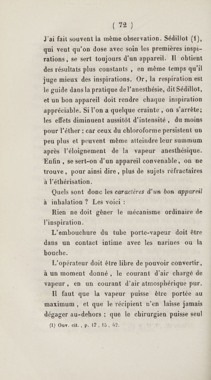 J’ai fait souvent la même observation. Sédülot (1), qui veut qu'on dose avec soin les premières inspi¬ rations, se sert toujours d’un appareil. Il obtient des résultats plus constants , en même temps qu’il juge mieux des inspirations. Or, la respiration est le guide dans la pratique de l'anesthésie, dit Sédiliot, et un bon appareil doit rendre chaque inspiration appréciable. Si l’on a quelque crainte , on s’arrête; les effets diminuent aussitôt d’intensité , du moins pour l’éther ; car ceux du chloroforme persistent un peu plus et peuvent même atteindre leur summum après l’éloignement de la vapeur anesthésique. Enfin , se sert-on d’un appareil convenable, on ne trouve , pour ainsi dire , plus de sujets réfractaires à l’éthérisation. Quels sont donc les caractères d'un bon appareil à inhalation ? Les voici : Rien ne doit gêner le mécanisme ordinaire de l’inspiration. L’embouchure du tube porte-vapeur doit être dans un contact intime avec les narines ou la bouche. L’opérateur doit être libre de pouvoir convertir, à un moment donné , le courant d’air chargé de vapeur , en un courant d’air atmosphérique pur. Il faut que la vapeur puisse être portée au maximum , et que le récipient n’en laisse jamais dégager au-dehors ; que le chirurgien puisse seul