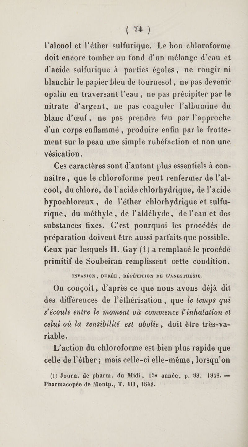 ( 7* ) l’alcool et l’éther sulfurique. Le bon chloroforme doit encore tomber au fond d’un mélange d’eau et d’acide sulfurique à parties égales, ne rougir ni blanchir le papier bleu de tournesol, ne pas devenir opalin en traversant l’eau , ne pas précipiter par le nitrate d’argent, ne pas coaguler l’albumine du blanc d’œuf, ne pas prendre feu par l’approche d’un corps enflammé , produire enfin par le frotte¬ ment sur la peau une simple rubéfaction et non une vésication. Ces caractères sont d’autant plus essentiels à con¬ naître , que le chloroforme peut renfermer de l’al¬ cool, du chlore, de l’acide chlorhydrique, de l’acide hypochloreux , de l’éther chlorhydrique et sulfu¬ rique, du méthyle, de l’aldéhyde, de l’eau et des substances fixes. C’est pourquoi les procédés de préparation doivent être aussi parfaits que possible. Ceux par lesquels H. Gay (1) a remplacé le procédé primitif de Souheiran remplissent cette condition. INVASION, DURÉE, RÉPÉTITION DE L’ANESTHÉSIE. On conçoit, d’après ce que nous avons déjà dit des différences de l’éthérisation , que le temps qui s'écoule entre le moment où commence Vinhalation et celui où la sensibilité est abolie, doit être très-va¬ riable. L’action du chloroforme est bien plus rapide que celle de l’éther ; mais celle-ci elle-même, lorsqu’on (1) Journ. de pharm. du Midi, 15e année, p. 88. 1848.— Pharmacopée de Montp., T. III, 1848.