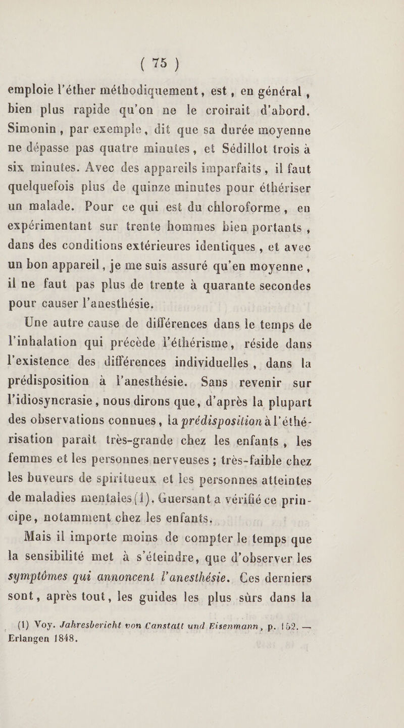 emploie l’éther méthodiquement, est, en général , bien plus rapide qu’on ne le croirait d’abord. Simonin , par exemple, dit que sa durée moyenne ne dépasse pas quatre minutes, et Sédiiiot trois à six minutes. Avec des appareils imparfaits, il faut quelquefois plus de quinze minutes pour éthériser un malade. Pour ee qui est du chloroforme , eu expérimentant sur trente hommes bien portants , dans des conditions extérieures identiques , et avec un bon appareil, je me suis assuré qu’en moyenne , il ne faut pas plus de trente à quarante secondes pour causer l’anesthésie. Une autre cause de différences dans le temps de l’inhalation qui précède l’éthérisme, réside dans l’existence des différences individuelles , dans la prédisposition à l’anesthésie. Sans revenir sur l’idiosyncrasie, nous dirons que, d’après la plupart des observations connues, la prédisposition à l’éthé¬ risation parait très-grande chez les enfants , les femmes et les personnes nerveuses ; très-faibie chez les buveurs de spiritueux et les personnes atteintes de maladies mentales.! 1). Guersanta vérifié ce prin¬ cipe, notamment chez les enfants. Mais il importe moins de compter le temps que la sensibilité met à s’éteindre, que d’observer les symptômes qui annoncent Vanesthésie. Ces derniers sont, après tout, les guides les plus surs dans la (1) Voy. Jahresbericht von Canstatt und Eisenmann, p. 152. — Erlangen 1848.