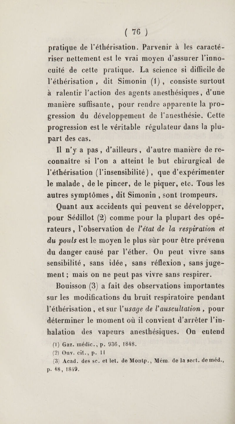 pratique de l’éthérisation. Parvenir à les caracté¬ riser nettement est le vrai moyen d’assurer l’inno¬ cuité de cette pratique. La science si difficile de l’éthérisation , dit Simonin (i) , consiste surtout à ralentir l’action des agents anesthésiques, d’une manière suffisante, pour rendre apparente la pro¬ gression du développement de l’anesthésie. Cette progression est le véritable régulateur dans la plu¬ part des cas. Il n’y a pas , d’ailleurs, d’autre manière de re¬ connaître si l’on a atteint le but chirurgical de l’éthérisation (l’insensibilité), que d’expérimenter le malade, de le pincer, de le piquer, etc. Tous les autres symptômes , dit Simonin , sont trompeurs. Quant aux accidents qui peuvent se développer, pour Sédillot (2) comme pour la plupart des opé¬ rateurs , l’observation de Vétat de la respiration et du pouls est le moyen le plus sur pour être prévenu du danger causé par l’éther. On peut vivre sans sensibilité, sans idée, sans réflexion , sans juge¬ ment ; mais on ne peut pas vivre sans respirer. Bouisson (3) a fait des observations importantes sur les modifications du bruit respiratoire pendant l’éthérisation , et sur Vusage de Vauscultation , pour déterminer le moment où il convient d’arrêter l’in¬ halation des vapeurs anesthésiques. On entend (1) Gaz. médic., p. 936, 1848. (2) Ouv, cil., p. Il (3) Acad, des se. et let. deMontp., Méra, de la sect. deméd., p. 48, 1849.