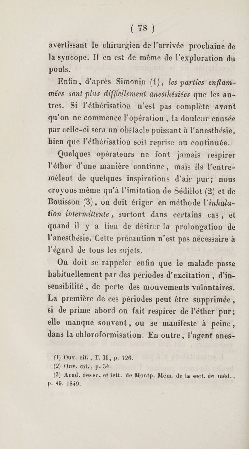 avertissant le chirurgien de l’arrivée prochaine de la syncope. 11 en est de même de l’exploration du pouls. Enfin, d’après Simonin (1), les parties enflam¬ mées sont plus difficilement anesthésiées que les au¬ tres. Si l’éthérisation n’est pas complète avant qu’on ne commence Fopéralion , la douleur causée par celle-ci sera un obstacle puissant à l'anesthésie, bien que l’éthérisation soit reprise ou continuée. Quelques opérateurs ne font jamais respirer l’éther d’une manière continue, mais ils l’entre¬ mêlent de quelques inspirations d’air pur; nous croyons même qu’à l’imitation de Sédiiiot (2) et de Bouisson (3), on doit ériger en méthode Y inhala¬ tion intermittente, surtout dans certains cas , et quand il y a lieu de désirer la prolongation de l’anesthésie. Cette précaution n’est pas nécessaire à l’égard de tous les sujets. On doit se rappeler enfin que le malade passe habituellement par des périodes d’excitation , d’in¬ sensibilité , de perte des mouvements volontaires. La première de ces périodes peut être supprimée, si de prime abord on fait respirer de l’éther pur; elle manque souvent, ou se manifeste à peine, dans la chloroformisation. En outre, l’agent anes- (1) Ouv. cit., T. II, p. Î26. (2) Ouv. cit., p. 34. (3) Acad, des sc. et lett. de Montp. Mém. de la sect. de inéd., p. 49. 1849.