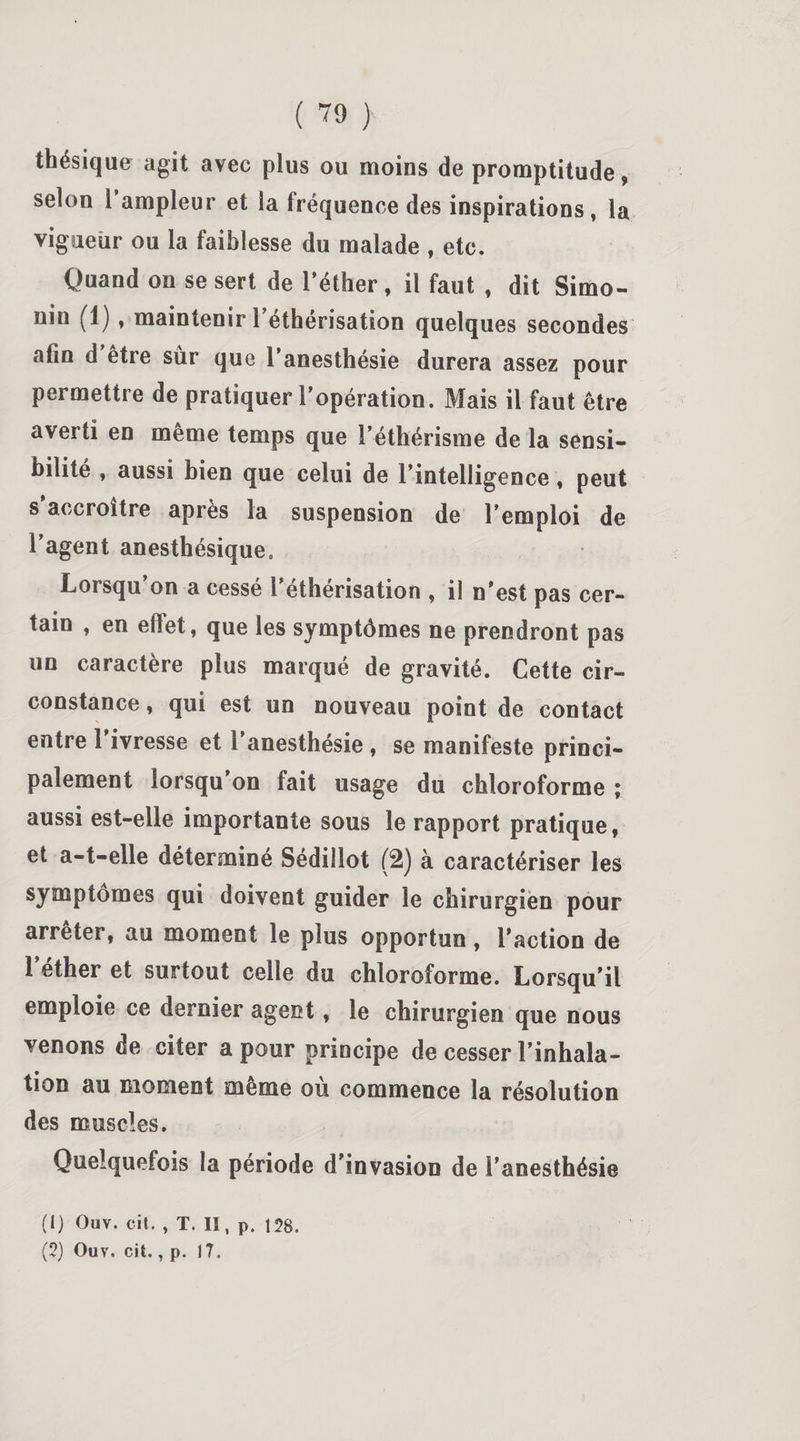 thésique agit avec plus ou moins de promptitude, selon 1 ampleur et la fréquence des inspirations, la vigueur ou la faiblesse du malade , etc. Quand on se sert de l’éther, il faut , dit Simo¬ nin (1) , maintenir l’éthérisation quelques secondes afin d’être sùr que l’anesthésie durera assez pour permettre de pratiquer l’opération. Mais il faut être averti en même temps que l’éthérisme de la sensi¬ bilité , aussi bien que celui de l’intelligence, peut s'accroître après la suspension de l’emploi de l’agent anesthésique. Lorsqu’on a cessé l’éthérisation , il n’est pas cer¬ tain , en effet, que les symptômes ne prendront pas un caractère plus marqué de gravité. Cette cir¬ constance , qui est un nouveau point de contact entre l’ivresse et l’anesthésie , se manifeste princi¬ palement lorsqu’on fait usage du chloroforme ; aussi est-elle importante sous le rapport pratique, et a-t-elle déterminé Sédillot (2) à caractériser les symptômes qui doivent guider le chirurgien pour arrêter, au moment le plus opportun, l’action de l’éther et surtout celle du chloroforme. Lorsqu’il emploie ce dernier agent, le chirurgien que nous venons de citer a pour principe de cesser l’inhala¬ tion au moment même où commence la résolution des muscles. Quelquefois la période d’invasion de l’anesthésie (1) Ouv. cit. , T. Il, p. 128.