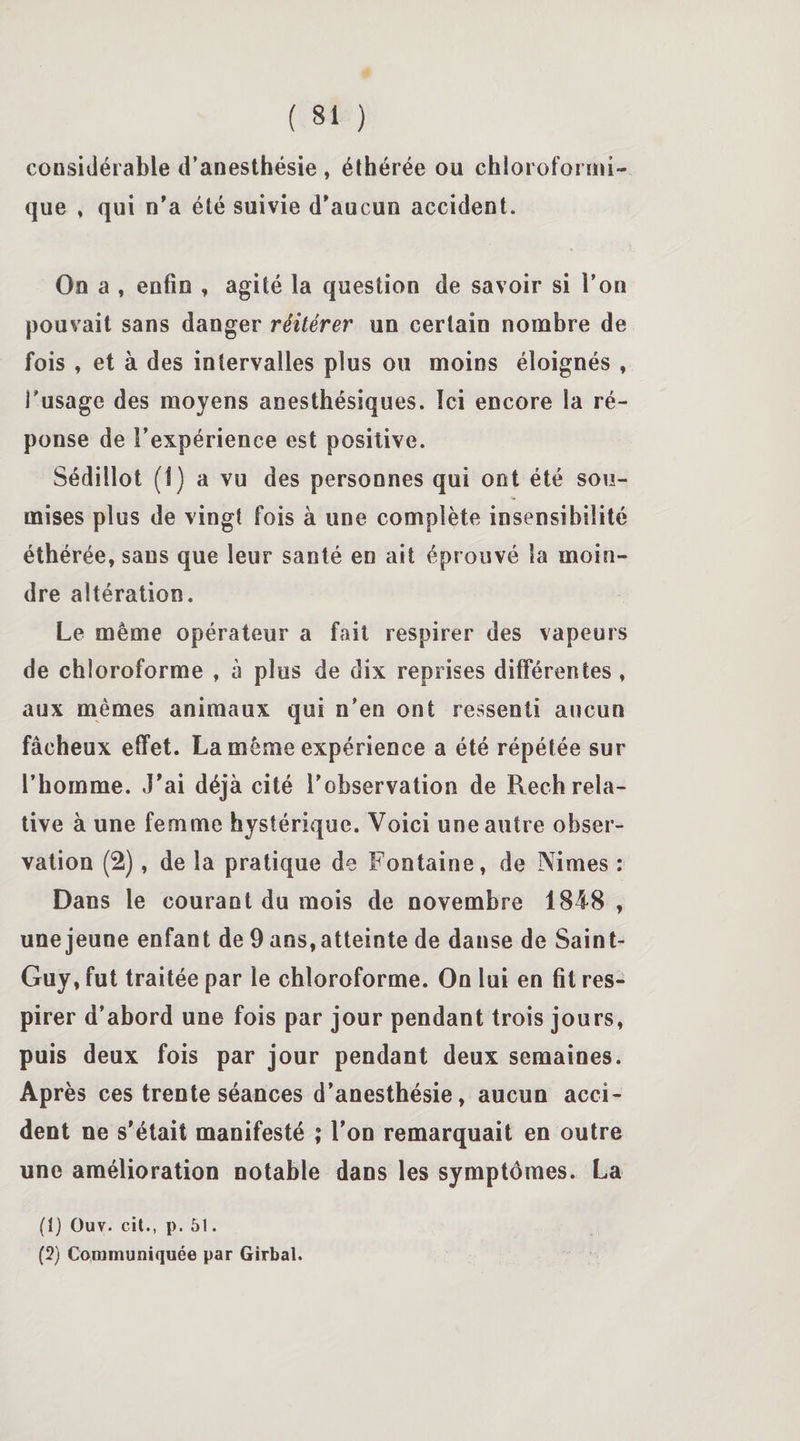 considérable d’anesthésie , éthérée ou chloroformi¬ que , qui n'a été suivie d'aucun accident. On a , enfin , agité la question de savoir si l’on pouvait sans danger réitérer un certain nombre de fois , et à des intervalles plus ou moins éloignés , l'usage des moyens anesthésiques. Ici encore la ré¬ ponse de l’expérience est positive. Sédillot (1) a vu des personnes qui ont été sou¬ mises plus de vingt fois à une complète insensibilité éthérée, sans que leur santé en ait éprouvé la moin¬ dre altération. Le même opérateur a fait respirer des vapeurs de chloroforme , à plus de dix reprises différentes, aux mêmes animaux qui n’en ont ressenti aucun fâcheux effet. La même expérience a été répétée sur l’homme. J'ai déjà cité l’observation de Rech rela¬ tive à une femme hystérique. Voici une autre obser¬ vation (2), de la pratique de Fontaine, de Nimes : Dans le courant du mois de novembre 1848 , une jeune enfant de 9 ans, atteinte de danse de Saint- Guy, fut traitée par le chloroforme. On lui en fit res¬ pirer d’abord une fois par jour pendant trois jours, puis deux fois par jour pendant deux semaines. Après ces trente séances d’anesthésie, aucun acci¬ dent ne s'était manifesté ; l’on remarquait en outre une amélioration notable dans les symptômes. La (1) Ouv. cit., p. 51. (5) Communiquée par Girbal.