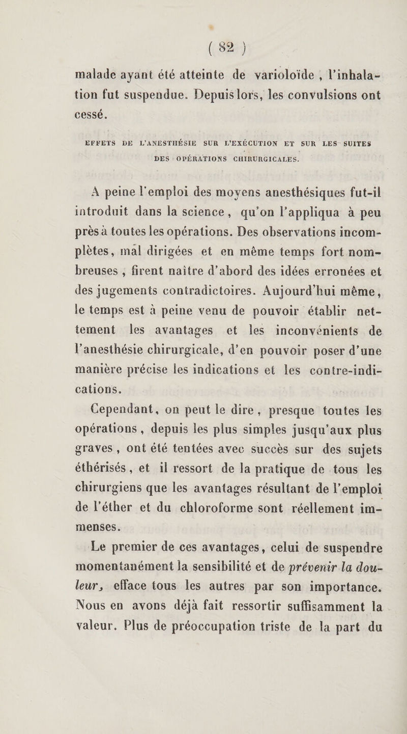 malade ayant été atteinte de varioloïde , l’inhala¬ tion fut suspendue. Depuis lors, les convulsions ont cessé. EFFETS DE L’ANESTHÉSIE SUR L’EXÉCUTION ET SUR LES- SUITES DES OPÉRATIONS CHIRURGICALES. À peine l’emploi des moyens anesthésiques fut-il introduit dans la science , qu'on l’appliqua à peu près à toutes les opérations. Des observations incom¬ plètes, mal dirigées et en même temps fort nom¬ breuses , firent naître d’abord des idées erronées et des jugements contradictoires. Aujourd’hui même, le temps est à peine venu de pouvoir établir net¬ tement les avantages et les inconvénients de l’anesthésie chirurgicale, d’en pouvoir poser d’une manière précise les indications et les contre-indi¬ cations. Cependant, on peut le dire, presque toutes les opérations, depuis les plus simples jusqu’aux plus graves , ont été tentées avec succès sur des sujets éthérisés, et il ressort de la pratique de tous les chirurgiens que les avantages résultant de l’emploi de l’éther et du chloroforme sont réellement im¬ menses. Le premier de ces avantages, celui de suspendre momentanément la sensibilité et de prévenir la dou¬ leurj efface tous les autres par son importance. Nous en avons déjà fait ressortir suffisamment la valeur. Plus de préoccupation triste de la part du