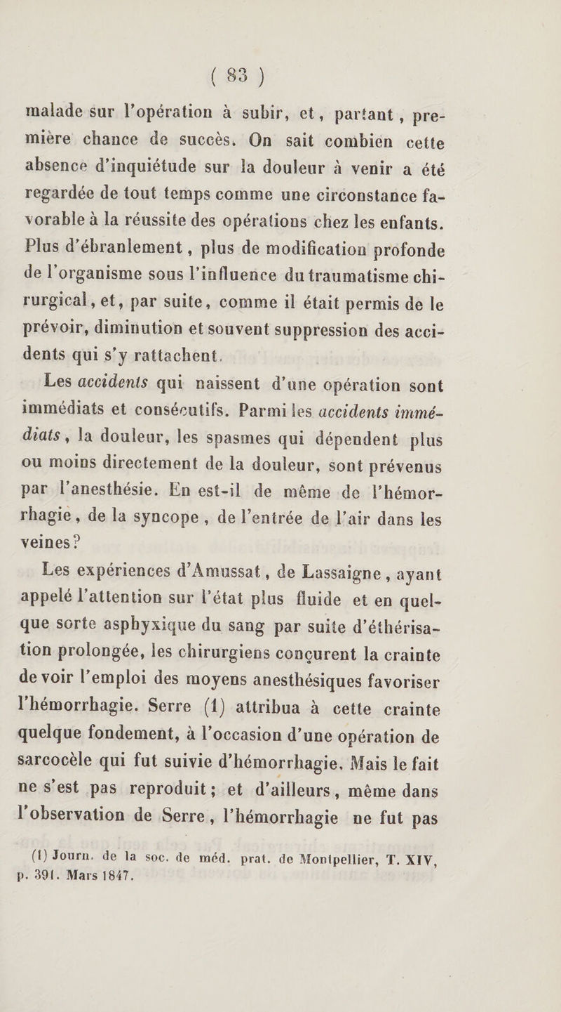 malade sur l’opération à subir, et, partant , pre¬ mière chance de succès. On sait combien cette absence d’inquiétude sur la douleur à venir a été regardée de tout temps comme une circonstance fa¬ vorable à la réussite des opérations chez les enfants. Plus d’ébranlement, plus de modification profonde de 1 organisme sous l’influence du traumatisme chi¬ rurgical, et, par suite, comme il était permis de le prévoir, diminution et souvent suppression des acci¬ dents qui s’y rattachent. Les accidents qui naissent d’une opération sont immédiats et consécutifs. Parmi les accidents immé¬ diats , la douleur, les spasmes qui dépendent plus ou moins directement de la douleur, sont prévenus par l’anesthésie. En est-il de même de l’hémor¬ rhagie , de la syncope , de l’entrée de l’air dans les veines? Les expériences d’Amassât, de Lassaigne , ayant appelé l’attention sur l’état plus fluide et en quel¬ que sorte asphyxique du sang par suite d’éthérisa¬ tion prolongée, les chirurgiens conçurent la crainte devoir l’emploi des moyens anesthésiques favoriser l’hémorrhagie. Serre (1) attribua à cette crainte quelque fondement, à 1 occasion d’une opération de sarcocèle qui fut suivie d’hémorrhagie. Mais le fait ne s est pas reproduit ; et d’ailleurs, même dans 1 observation de Serre , l’hémorrhagie ne fut pas (!) Jonrn. de la soc. de méd. prat. de Montpellier, T. XIV, p. 391. Mars 1S47.